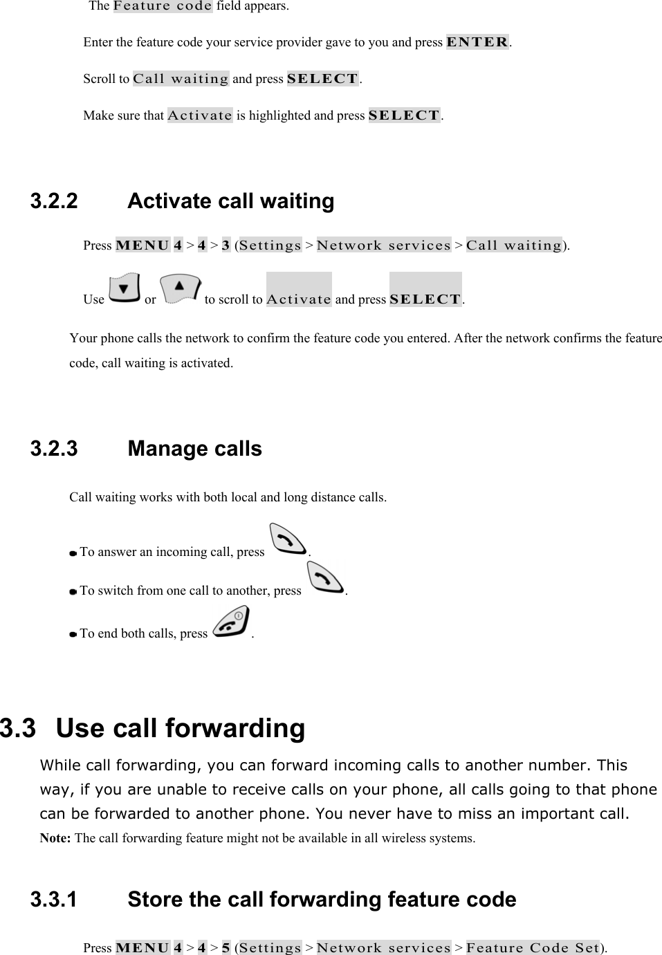The Feature code field appears.  Enter the feature code your service provider gave to you and press ENTER.  Scroll to Call waiting and press SELECT.  Make sure that Activate is highlighted and press SELECT.  3.2.2   Activate call waiting  Press MENU 4 > 4 > 3 (Settings > Network services > Call waiting).  Use   or   to scroll to Activate and press SELECT. Your phone calls the network to confirm the feature code you entered. After the network confirms the feature code, call waiting is activated.  3.2.3   Manage calls Call waiting works with both local and long distance calls.  To answer an incoming call, press  .  To switch from one call to another, press  .  To end both calls, press  .  3.3   Use call forwarding While call forwarding, you can forward incoming calls to another number. This way, if you are unable to receive calls on your phone, all calls going to that phone can be forwarded to another phone. You never have to miss an important call. Note: The call forwarding feature might not be available in all wireless systems.  3.3.1   Store the call forwarding feature code  Press MENU 4 > 4 > 5 (Settings > Network services > Feature Code Set). 