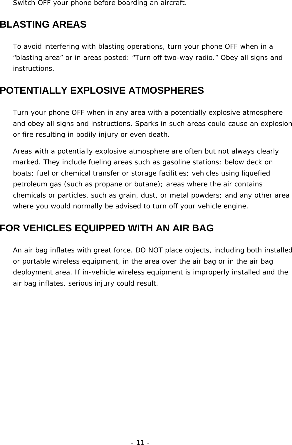 - 11 - Switch OFF your phone before boarding an aircraft. BLASTING AREAS To avoid interfering with blasting operations, turn your phone OFF when in a &ldquo;blasting area&rdquo; or in areas posted: &ldquo;Turn off two-way radio.&rdquo; Obey all signs and instructions. POTENTIALLY EXPLOSIVE ATMOSPHERES Turn your phone OFF when in any area with a potentially explosive atmosphere and obey all signs and instructions. Sparks in such areas could cause an explosion or fire resulting in bodily injury or even death. Areas with a potentially explosive atmosphere are often but not always clearly marked. They include fueling areas such as gasoline stations; below deck on boats; fuel or chemical transfer or storage facilities; vehicles using liquefied petroleum gas (such as propane or butane); areas where the air contains chemicals or particles, such as grain, dust, or metal powders; and any other area where you would normally be advised to turn off your vehicle engine. FOR VEHICLES EQUIPPED WITH AN AIR BAG An air bag inflates with great force. DO NOT place objects, including both installed or portable wireless equipment, in the area over the air bag or in the air bag deployment area. If in-vehicle wireless equipment is improperly installed and the air bag inflates, serious injury could result. 