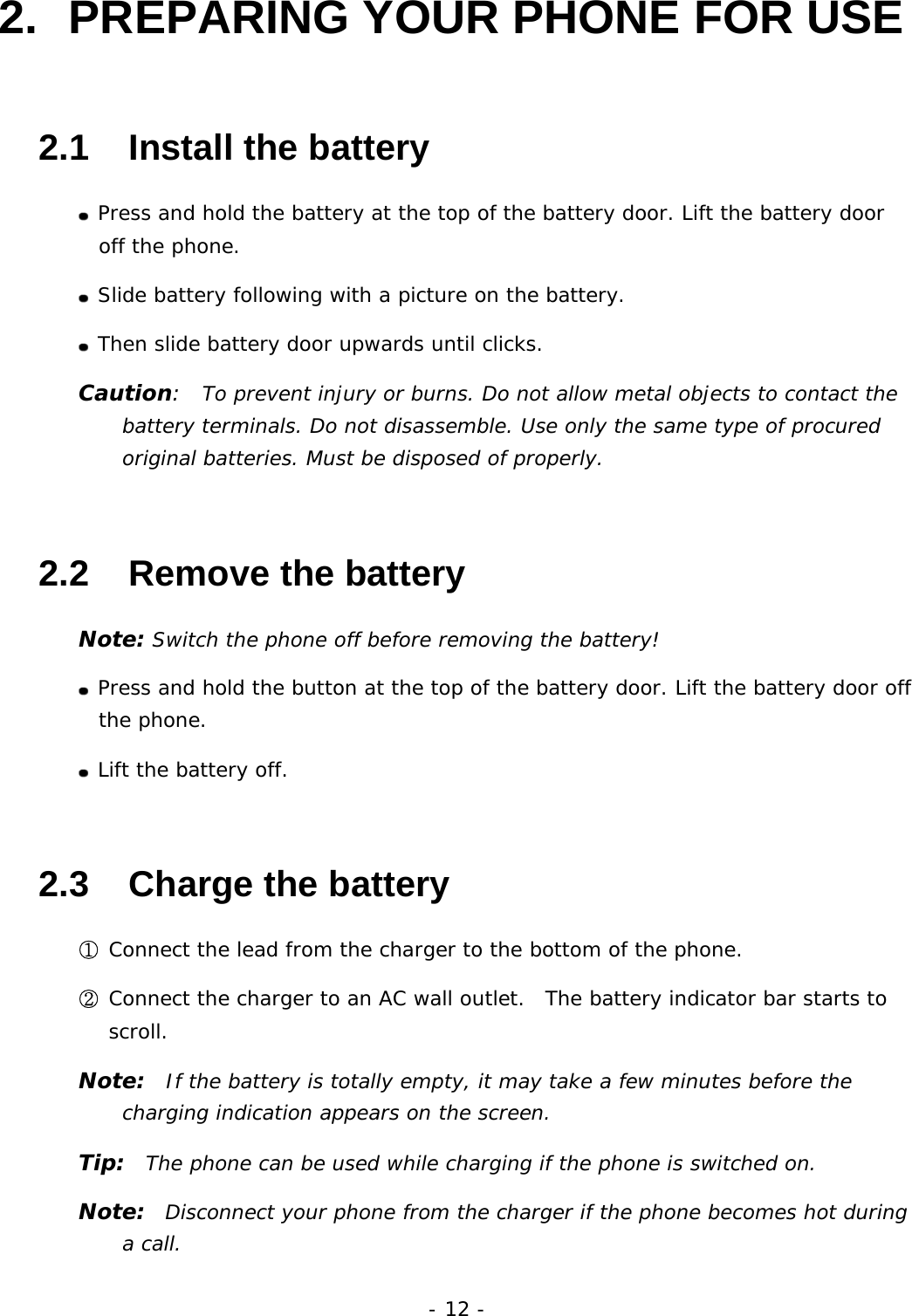 - 12 - 2.  PREPARING YOUR PHONE FOR USE 2.1   Install the battery  Press and hold the battery at the top of the battery door. Lift the battery door off the phone.  Slide battery following with a picture on the battery.  Then slide battery door upwards until clicks. Caution:  To prevent injury or burns. Do not allow metal objects to contact the battery terminals. Do not disassemble. Use only the same type of procured original batteries. Must be disposed of properly. 2.2   Remove the battery Note: Switch the phone off before removing the battery!  Press and hold the button at the top of the battery door. Lift the battery door off the phone.  Lift the battery off. 2.3   Charge the battery ① Connect the lead from the charger to the bottom of the phone. ② Connect the charger to an AC wall outlet.  The battery indicator bar starts to scroll. Note:  If the battery is totally empty, it may take a few minutes before the charging indication appears on the screen. Tip:  The phone can be used while charging if the phone is switched on. Note:  Disconnect your phone from the charger if the phone becomes hot during a call. 