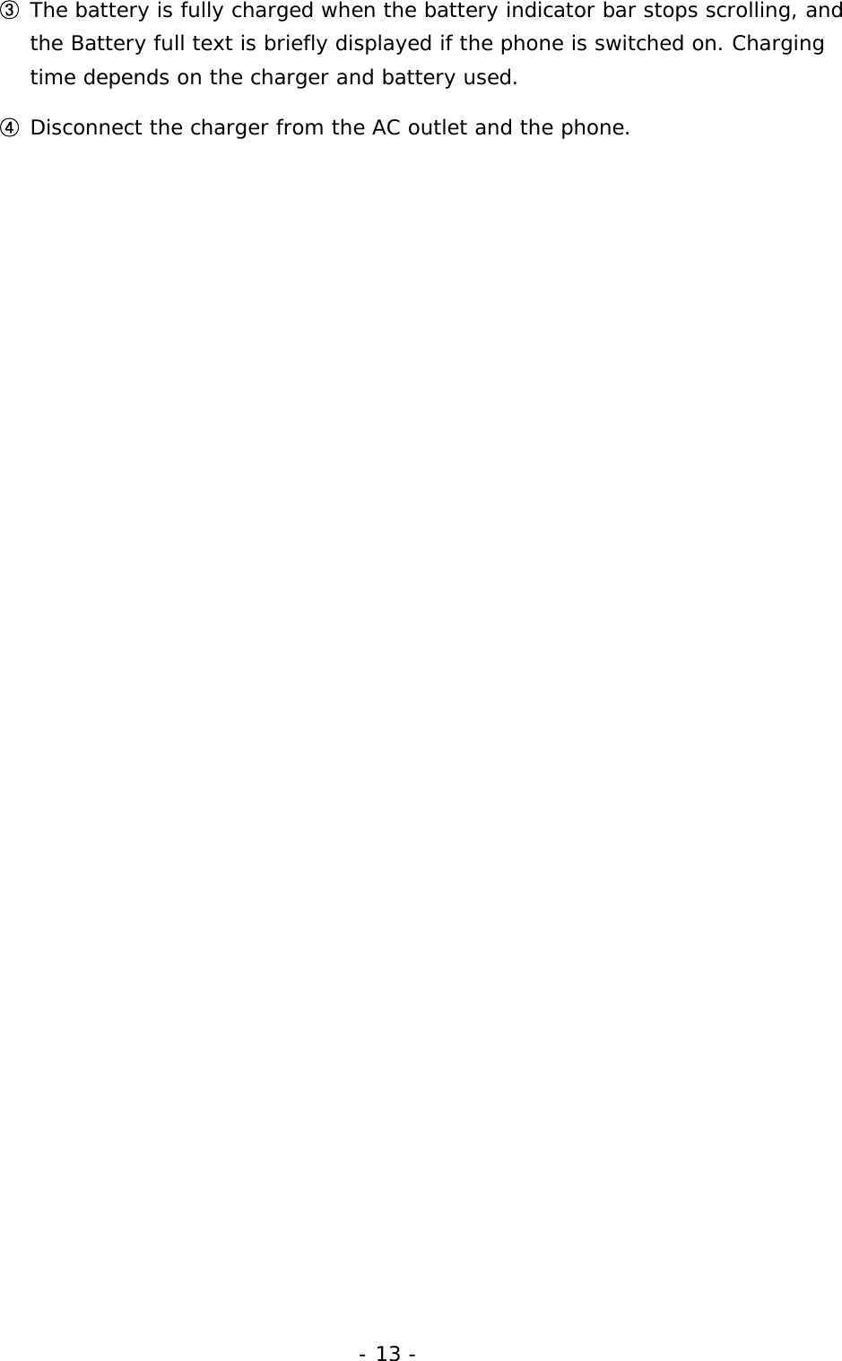 - 13 - ③ The battery is fully charged when the battery indicator bar stops scrolling, and the Battery full text is briefly displayed if the phone is switched on. Charging time depends on the charger and battery used. ④ Disconnect the charger from the AC outlet and the phone. 
