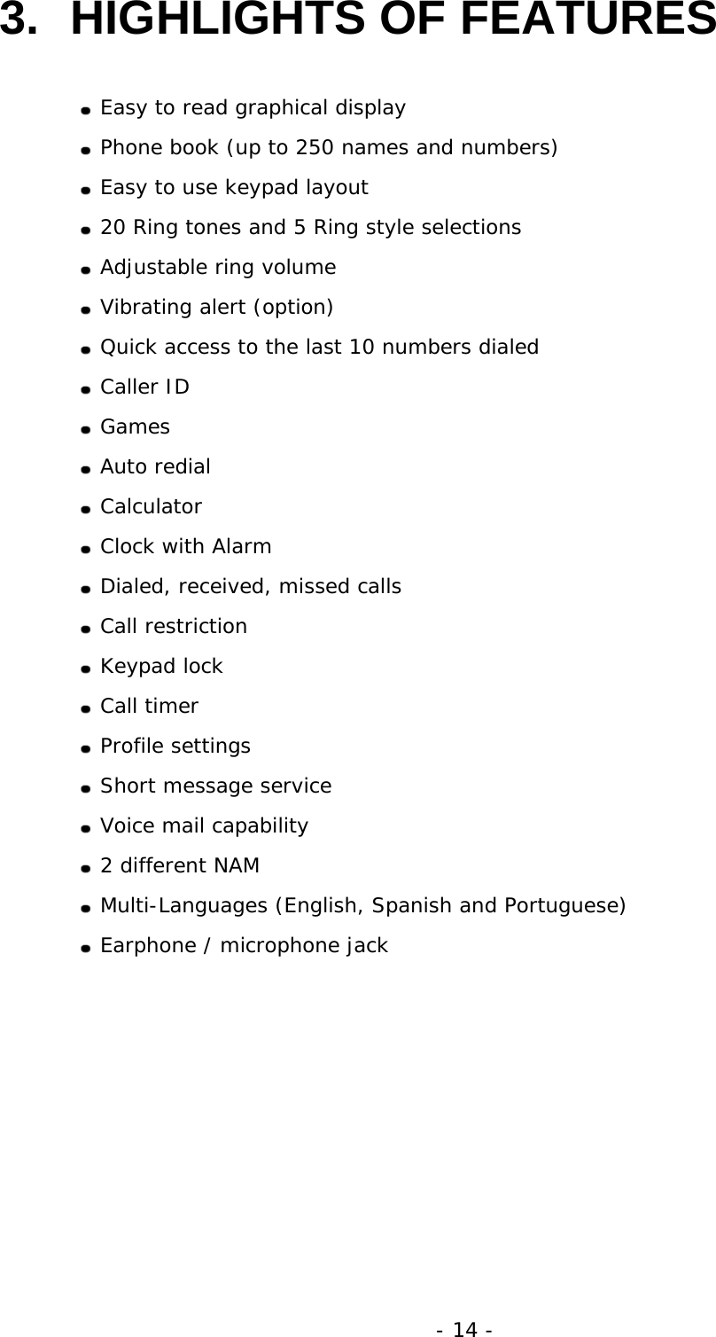 - 14 - 3.  HIGHLIGHTS OF FEATURES   Easy to read graphical display  Phone book (up to 250 names and numbers)  Easy to use keypad layout  20 Ring tones and 5 Ring style selections  Adjustable ring volume  Vibrating alert (option)  Quick access to the last 10 numbers dialed  Caller ID  Games  Auto redial  Calculator  Clock with Alarm  Dialed, received, missed calls  Call restriction  Keypad lock  Call timer  Profile settings  Short message service  Voice mail capability  2 different NAM  Multi-Languages (English, Spanish and Portuguese)  Earphone / microphone jack 