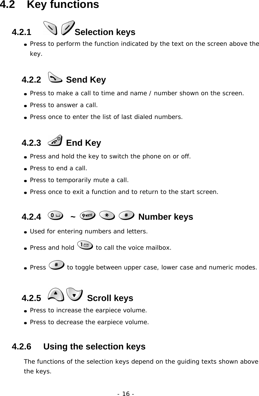 - 16 - 4.2   Key functions 4.2.1      Selection keys   Press to perform the function indicated by the text on the screen above the key. 4.2.2    Send Key  Press to make a call to time and name / number shown on the screen.  Press to answer a call.  Press once to enter the list of last dialed numbers. 4.2.3    End Key  Press and hold the key to switch the phone on or off.  Press to end a call.  Press to temporarily mute a call.  Press once to exit a function and to return to the start screen. 4.2.4     ~       Number keys  Used for entering numbers and letters.  Press and hold   to call the voice mailbox.  Press   to toggle between upper case, lower case and numeric modes. 4.2.5     Scroll keys  Press to increase the earpiece volume.  Press to decrease the earpiece volume. 4.2.6     Using the selection keys The functions of the selection keys depend on the guiding texts shown above the keys. 