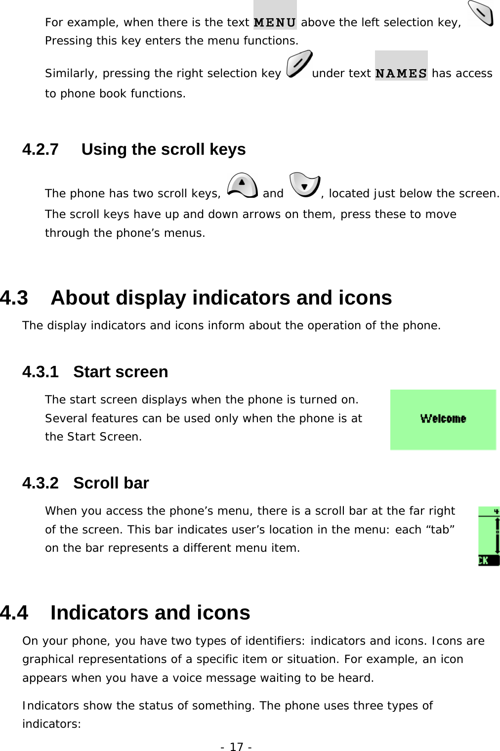 - 17 - For example, when there is the text MENU above the left selection key,   Pressing this key enters the menu functions. Similarly, pressing the right selection key  under text NAMES has access to phone book functions. 4.2.7     Using the scroll keys The phone has two scroll keys,   and  , located just below the screen. The scroll keys have up and down arrows on them, press these to move through the phone&rsquo;s menus. 4.3   About display indicators and icons The display indicators and icons inform about the operation of the phone. 4.3.1   Start screen The start screen displays when the phone is turned on. Several features can be used only when the phone is at the Start Screen.  4.3.2   Scroll bar When you access the phone&rsquo;s menu, there is a scroll bar at the far right of the screen. This bar indicates user&rsquo;s location in the menu: each &ldquo;tab&rdquo; on the bar represents a different menu item. 4.4   Indicators and icons On your phone, you have two types of identifiers: indicators and icons. Icons are graphical representations of a specific item or situation. For example, an icon appears when you have a voice message waiting to be heard. Indicators show the status of something. The phone uses three types of indicators: 