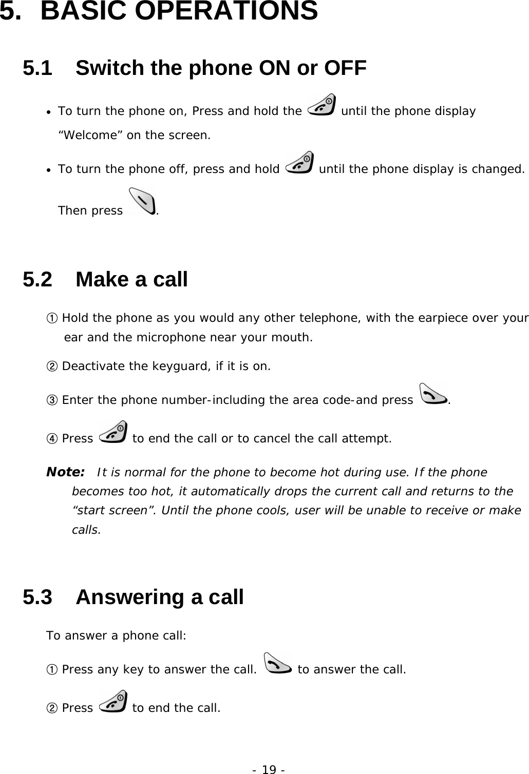 - 19 - 5. BASIC OPERATIONS 5.1   Switch the phone ON or OFF &bull; To turn the phone on, Press and hold the   until the phone display &ldquo;Welcome&rdquo; on the screen.  &bull; To turn the phone off, press and hold   until the phone display is changed. Then press  . 5.2   Make a call ① Hold the phone as you would any other telephone, with the earpiece over your ear and the microphone near your mouth. ② Deactivate the keyguard, if it is on. ③ Enter the phone number-including the area code-and press  . ④ Press   to end the call or to cancel the call attempt. Note:  It is normal for the phone to become hot during use. If the phone becomes too hot, it automatically drops the current call and returns to the &ldquo;start screen&rdquo;. Until the phone cools, user will be unable to receive or make calls. 5.3   Answering a call To answer a phone call: ① Press any key to answer the call.   to answer the call. ② Press   to end the call. 