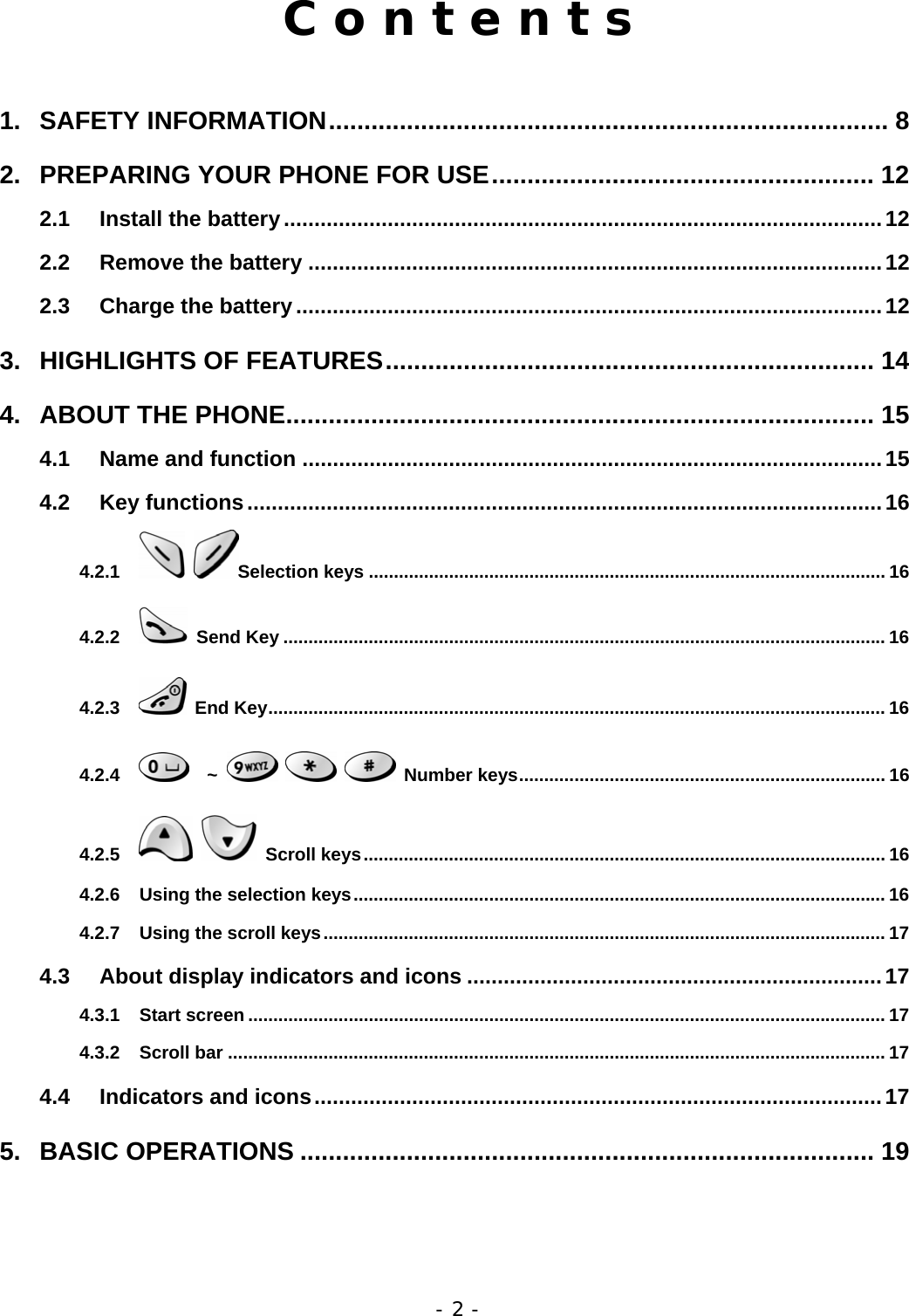 - 2 - C o n t e n t s  1. SAFETY INFORMATION............................................................................... 8 2. PREPARING YOUR PHONE FOR USE...................................................... 12 2.1 Install the battery..................................................................................................12 2.2 Remove the battery ..............................................................................................12 2.3 Charge the battery................................................................................................12 3. HIGHLIGHTS OF FEATURES..................................................................... 14 4. ABOUT THE PHONE................................................................................... 15 4.1 Name and function ...............................................................................................15 4.2 Key functions........................................................................................................16 4.2.1  Selection keys ....................................................................................................... 16 4.2.2  Send Key ........................................................................................................................ 16 4.2.3  End Key........................................................................................................................... 16 4.2.4   ~     Number keys......................................................................... 16 4.2.5   Scroll keys........................................................................................................ 16 4.2.6 Using the selection keys.......................................................................................................... 16 4.2.7 Using the scroll keys................................................................................................................ 17 4.3 About display indicators and icons ....................................................................17 4.3.1 Start screen ............................................................................................................................... 17 4.3.2 Scroll bar ................................................................................................................................... 17 4.4 Indicators and icons.............................................................................................17 5. BASIC OPERATIONS ................................................................................. 19 