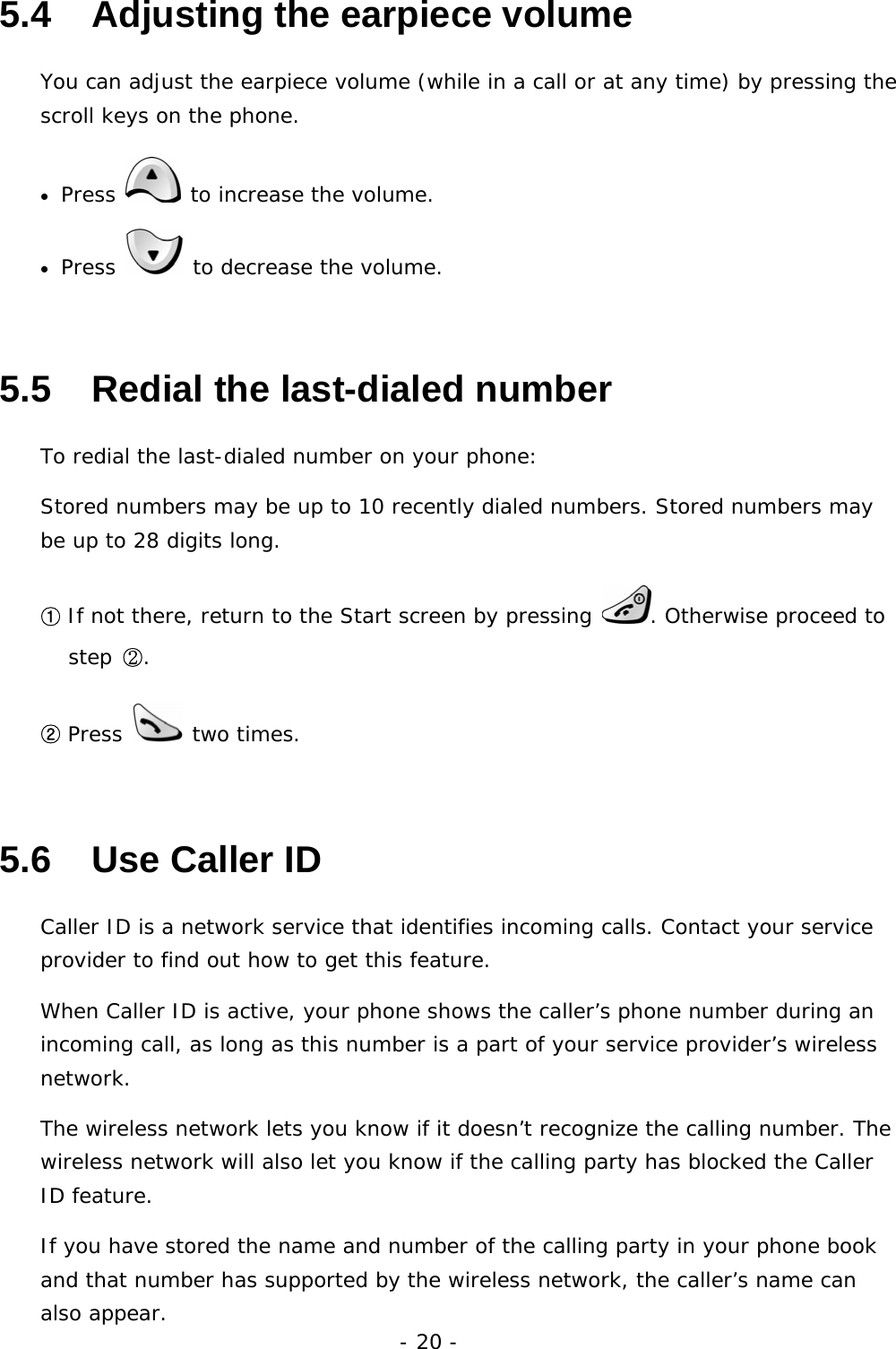 - 20 - 5.4   Adjusting the earpiece volume You can adjust the earpiece volume (while in a call or at any time) by pressing the scroll keys on the phone. &bull; Press   to increase the volume. &bull; Press   to decrease the volume. 5.5   Redial the last-dialed number To redial the last-dialed number on your phone: Stored numbers may be up to 10 recently dialed numbers. Stored numbers may be up to 28 digits long. ① If not there, return to the Start screen by pressing  . Otherwise proceed to step ②. ② Press   two times. 5.6   Use Caller ID Caller ID is a network service that identifies incoming calls. Contact your service provider to find out how to get this feature. When Caller ID is active, your phone shows the caller&rsquo;s phone number during an incoming call, as long as this number is a part of your service provider&rsquo;s wireless network. The wireless network lets you know if it doesn&rsquo;t recognize the calling number. The wireless network will also let you know if the calling party has blocked the Caller ID feature. If you have stored the name and number of the calling party in your phone book and that number has supported by the wireless network, the caller&rsquo;s name can also appear. 
