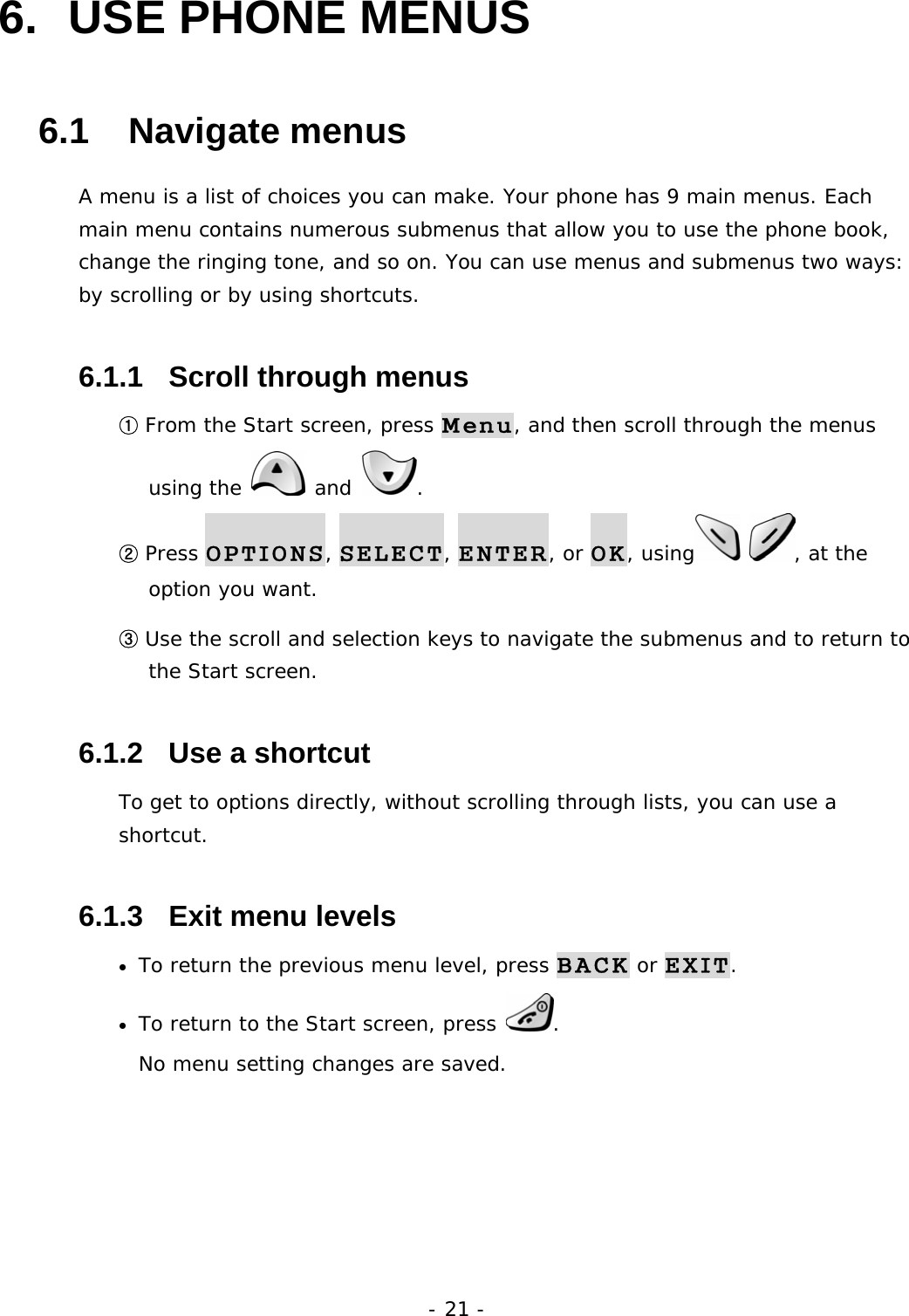 - 21 - 6.  USE PHONE MENUS   6.1   Navigate menus A menu is a list of choices you can make. Your phone has 9 main menus. Each main menu contains numerous submenus that allow you to use the phone book, change the ringing tone, and so on. You can use menus and submenus two ways: by scrolling or by using shortcuts. 6.1.1   Scroll through menus ① From the Start screen, press Menu, and then scroll through the menus using the   and  . ② Press OPTIONS, SELECT, ENTER, or OK, using  , at the option you want. ③ Use the scroll and selection keys to navigate the submenus and to return to the Start screen. 6.1.2   Use a shortcut To get to options directly, without scrolling through lists, you can use a shortcut. 6.1.3   Exit menu levels &bull; To return the previous menu level, press BACK or EXIT. &bull; To return to the Start screen, press  .                                            No menu setting changes are saved.    