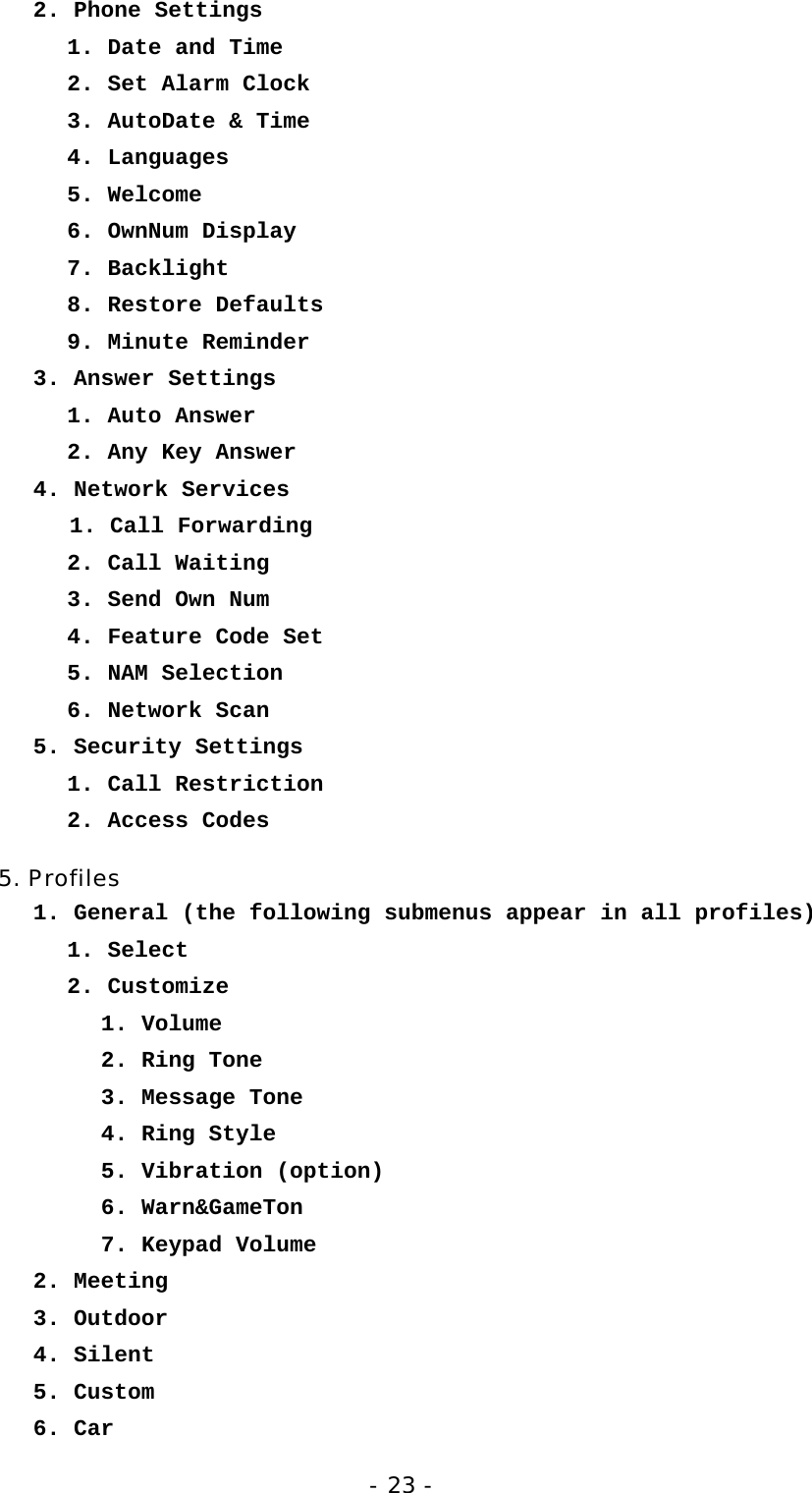 - 23 - 2. Phone Settings    1. Date and Time    2. Set Alarm Clock    3. AutoDate &amp; Time    4. Languages    5. Welcome    6. OwnNum Display    7. Backlight    8. Restore Defaults    9. Minute Reminder 3. Answer Settings    1. Auto Answer    2. Any Key Answer 4. Network Services 1. Call Forwarding    2. Call Waiting    3. Send Own Num    4. Feature Code Set    5. NAM Selection    6. Network Scan 5. Security Settings    1. Call Restriction    2. Access Codes 5. Profiles 1. General (the following submenus appear in all profiles)    1. Select 2. Customize     1. Volume    2. Ring Tone    3. Message Tone    4. Ring Style    5. Vibration (option)    6. Warn&amp;GameTon    7. Keypad Volume 2. Meeting 3. Outdoor 4. Silent 5. Custom 6. Car 