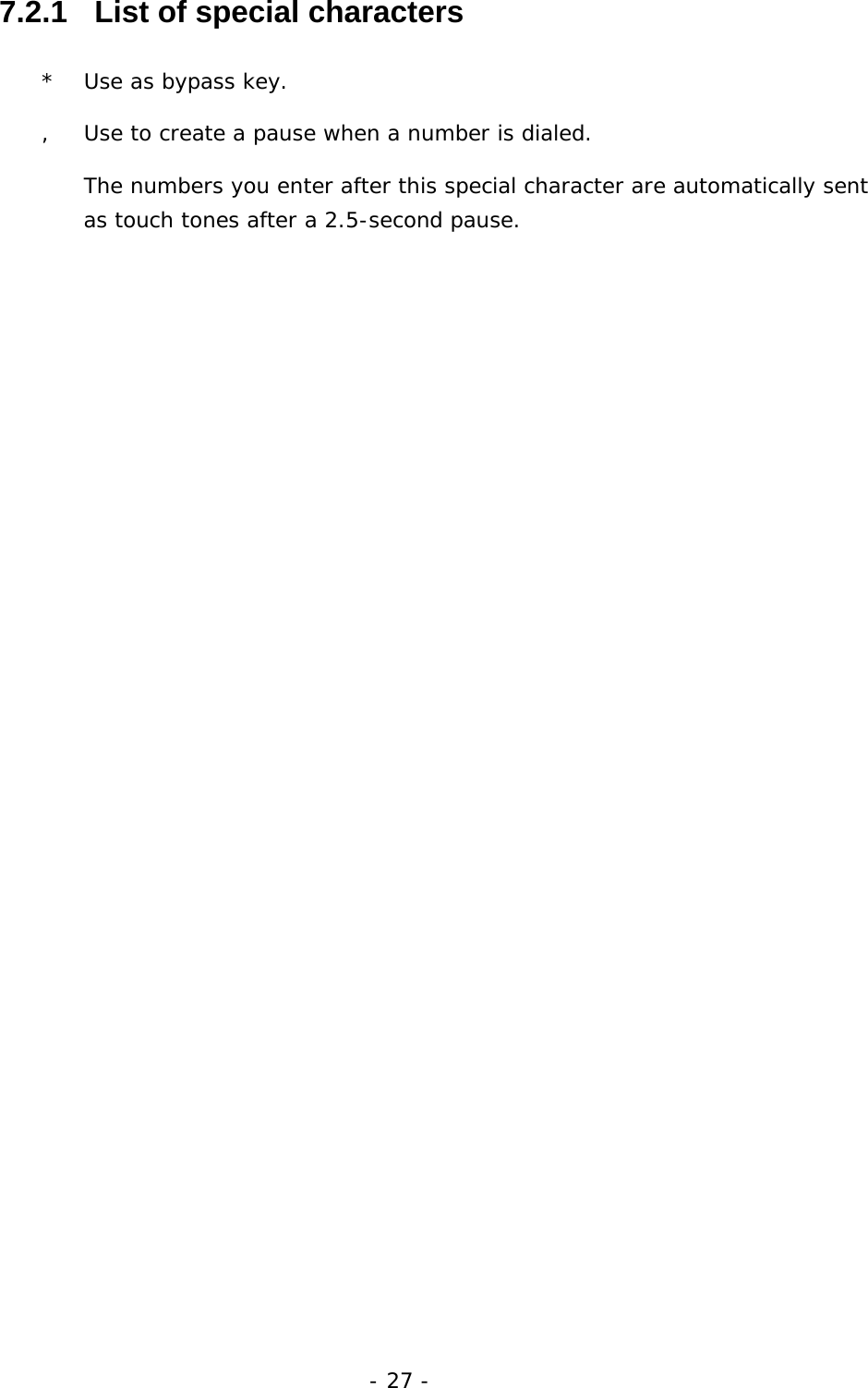 - 27 - 7.2.1   List of special characters *  Use as bypass key. ,  Use to create a pause when a number is dialed.  The numbers you enter after this special character are automatically sent as touch tones after a 2.5-second pause. 