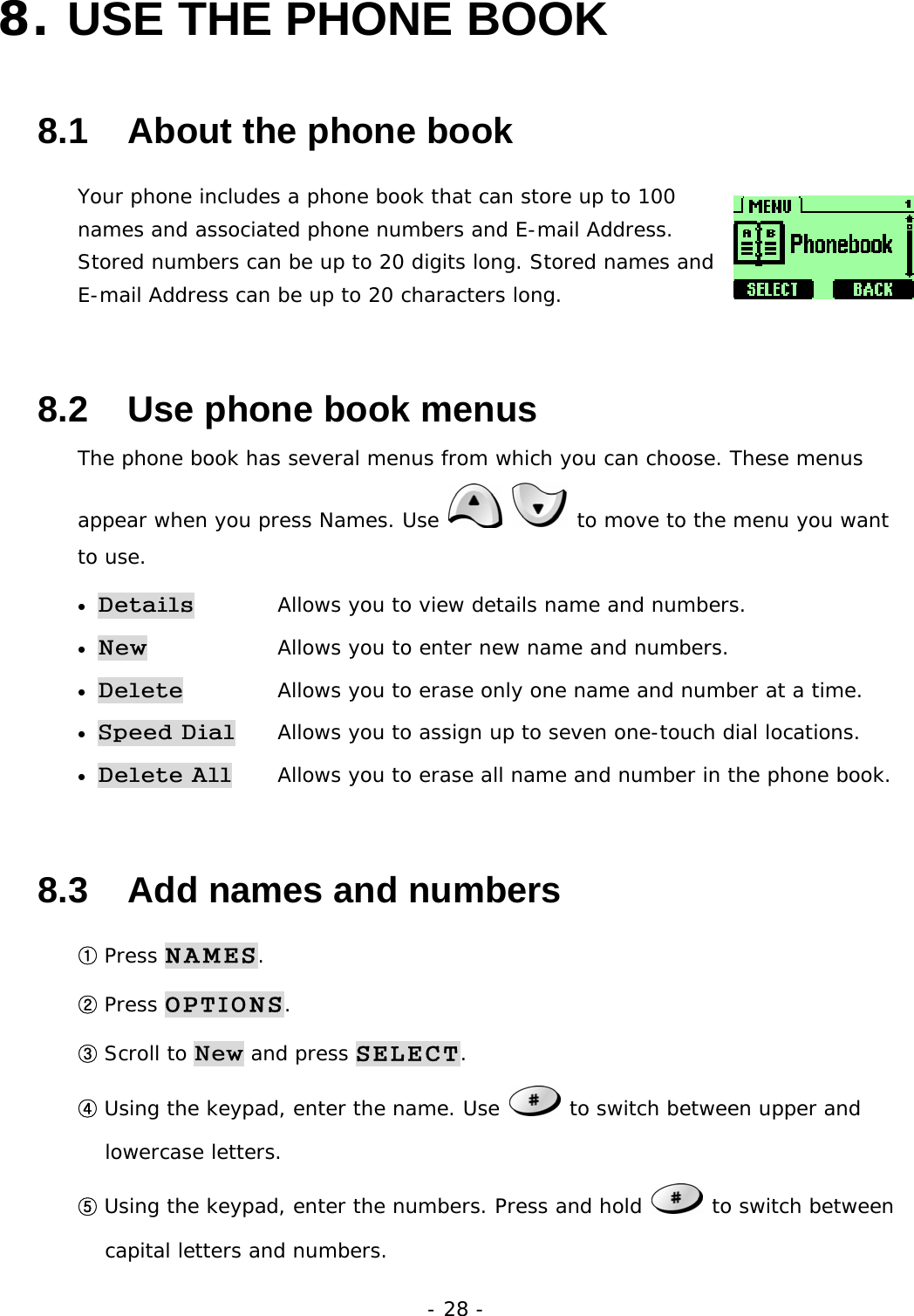 - 28 - 8. USE THE PHONE BOOK   8.1   About the phone book Your phone includes a phone book that can store up to 100 names and associated phone numbers and E-mail Address. Stored numbers can be up to 20 digits long. Stored names and E-mail Address can be up to 20 characters long. 8.2   Use phone book menus The phone book has several menus from which you can choose. These menus appear when you press Names. Use    to move to the menu you want to use. &bull; Details   Allows you to view details name and numbers. &bull; New   Allows you to enter new name and numbers. &bull; Delete   Allows you to erase only one name and number at a time. &bull; Speed Dial   Allows you to assign up to seven one-touch dial locations. &bull; Delete All   Allows you to erase all name and number in the phone book. 8.3   Add names and numbers ① Press NAMES. ② Press OPTIONS. ③ Scroll to New and press SELECT. ④ Using the keypad, enter the name. Use   to switch between upper and lowercase letters. ⑤ Using the keypad, enter the numbers. Press and hold   to switch between capital letters and numbers. 