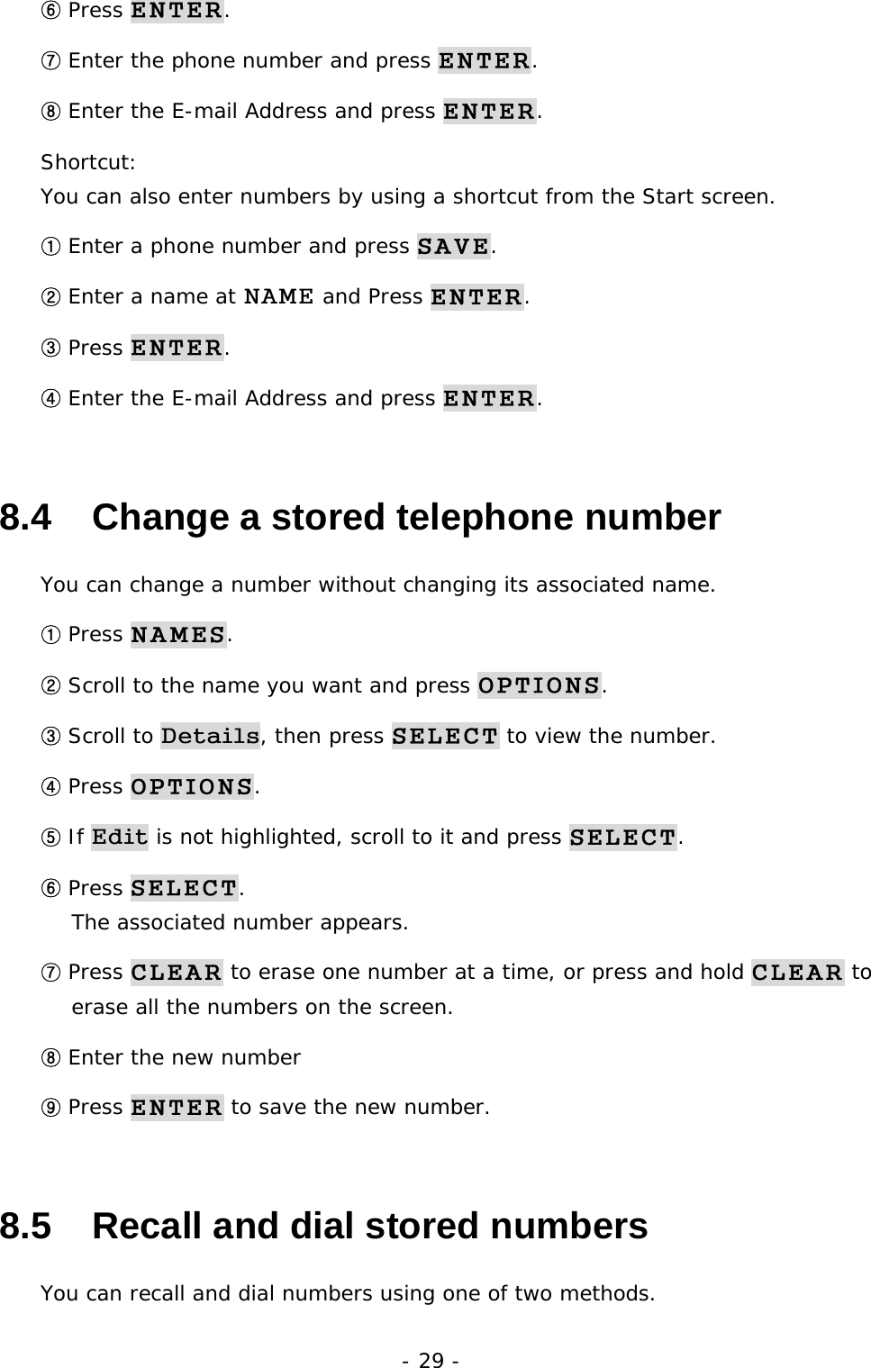- 29 - ⑥ Press ENTER. ⑦ Enter the phone number and press ENTER. ⑧ Enter the E-mail Address and press ENTER. Shortcut:                                                                       You can also enter numbers by using a shortcut from the Start screen. ① Enter a phone number and press SAVE. ② Enter a name at NAME and Press ENTER. ③ Press ENTER. ④ Enter the E-mail Address and press ENTER. 8.4   Change a stored telephone number You can change a number without changing its associated name. ① Press NAMES. ② Scroll to the name you want and press OPTIONS. ③ Scroll to Details, then press SELECT to view the number. ④ Press OPTIONS. ⑤ If Edit is not highlighted, scroll to it and press SELECT. ⑥ Press SELECT.                                                                        The associated number appears. ⑦ Press CLEAR to erase one number at a time, or press and hold CLEAR to erase all the numbers on the screen. ⑧ Enter the new number ⑨ Press ENTER to save the new number. 8.5   Recall and dial stored numbers You can recall and dial numbers using one of two methods. 