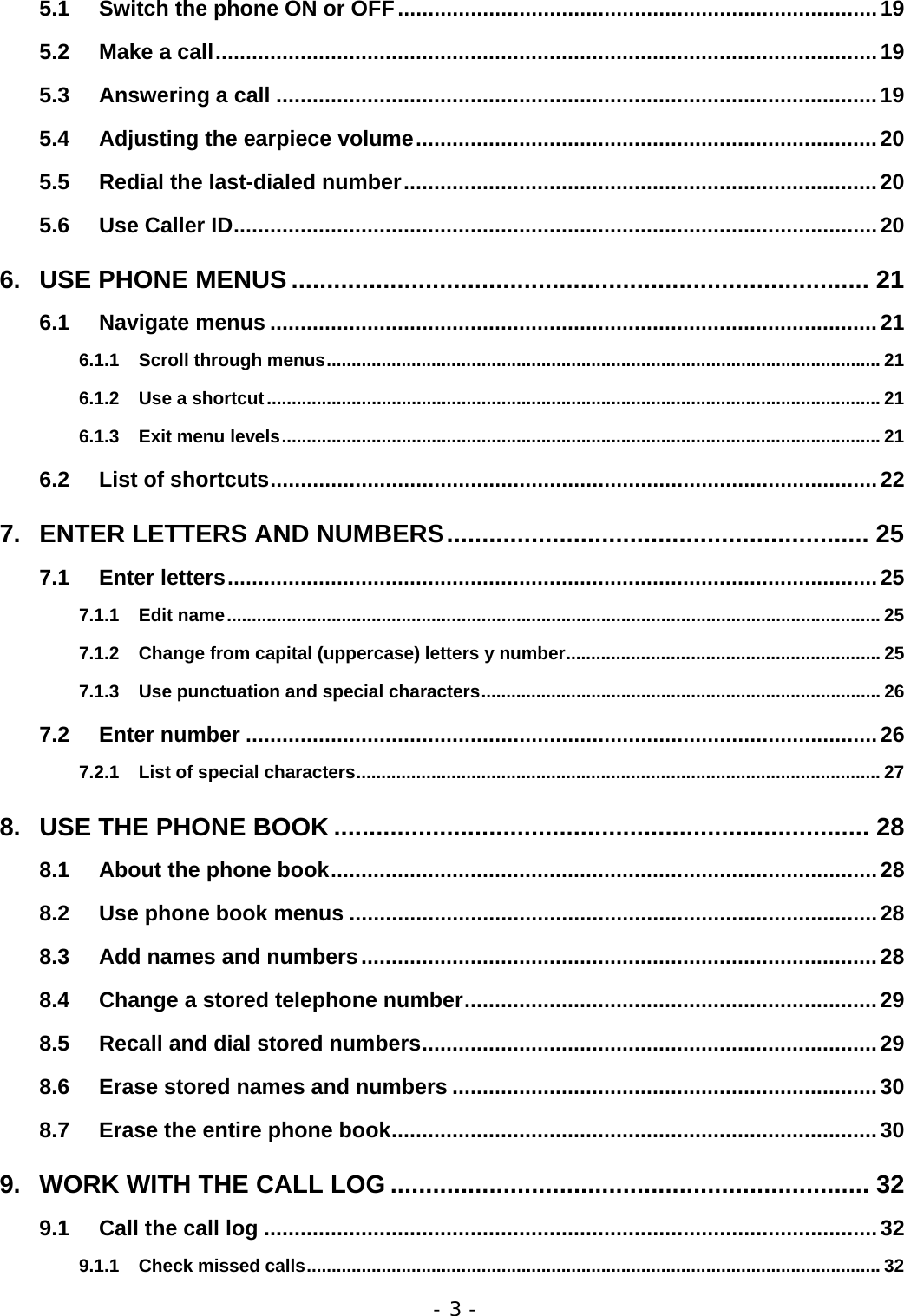 - 3 - 5.1 Switch the phone ON or OFF...............................................................................19 5.2 Make a call.............................................................................................................19 5.3 Answering a call ...................................................................................................19 5.4 Adjusting the earpiece volume............................................................................20 5.5 Redial the last-dialed number..............................................................................20 5.6 Use Caller ID..........................................................................................................20 6. USE PHONE MENUS .................................................................................. 21 6.1 Navigate menus ....................................................................................................21 6.1.1 Scroll through menus............................................................................................................... 21 6.1.2 Use a shortcut........................................................................................................................... 21 6.1.3 Exit menu levels........................................................................................................................ 21 6.2 List of shortcuts....................................................................................................22 7. ENTER LETTERS AND NUMBERS............................................................ 25 7.1 Enter letters...........................................................................................................25 7.1.1 Edit name................................................................................................................................... 25 7.1.2 Change from capital (uppercase) letters y number............................................................... 25 7.1.3 Use punctuation and special characters................................................................................ 26 7.2 Enter number ........................................................................................................26 7.2.1 List of special characters......................................................................................................... 27 8. USE THE PHONE BOOK ............................................................................ 28 8.1 About the phone book..........................................................................................28 8.2 Use phone book menus .......................................................................................28 8.3 Add names and numbers.....................................................................................28 8.4 Change a stored telephone number....................................................................29 8.5 Recall and dial stored numbers...........................................................................29 8.6 Erase stored names and numbers ......................................................................30 8.7 Erase the entire phone book................................................................................30 9. WORK WITH THE CALL LOG .................................................................... 32 9.1 Call the call log .....................................................................................................32 9.1.1 Check missed calls................................................................................................................... 32 