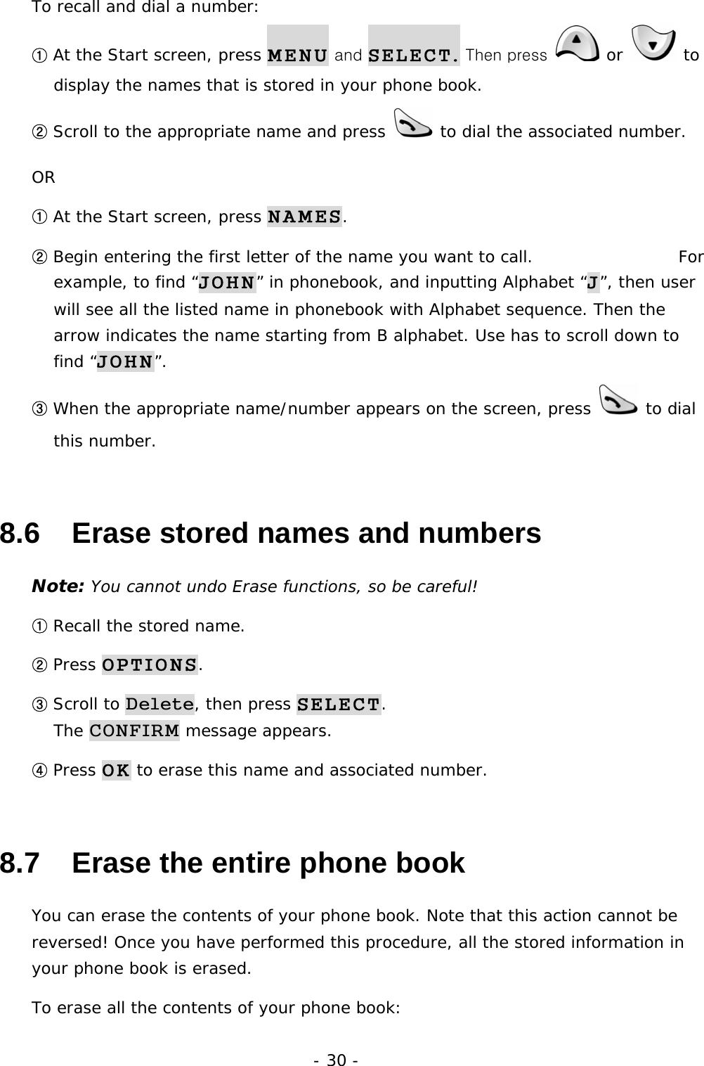 - 30 - To recall and dial a number: ① At the Start screen, press MENU and SELECT. Then press   or   to display the names that is stored in your phone book. ② Scroll to the appropriate name and press  to dial the associated number. OR ① At the Start screen, press NAMES. ② Begin entering the first letter of the name you want to call.                  For example, to find &ldquo;JOHN&rdquo; in phonebook, and inputting Alphabet &ldquo;J&rdquo;, then user will see all the listed name in phonebook with Alphabet sequence. Then the arrow indicates the name starting from B alphabet. Use has to scroll down to find &ldquo;JOHN&rdquo;. ③ When the appropriate name/number appears on the screen, press   to dial this number. 8.6   Erase stored names and numbers Note: You cannot undo Erase functions, so be careful! ① Recall the stored name. ② Press OPTIONS. ③ Scroll to Delete, then press SELECT.                                     The CONFIRM message appears. ④ Press OK to erase this name and associated number. 8.7   Erase the entire phone book You can erase the contents of your phone book. Note that this action cannot be reversed! Once you have performed this procedure, all the stored information in your phone book is erased. To erase all the contents of your phone book: 