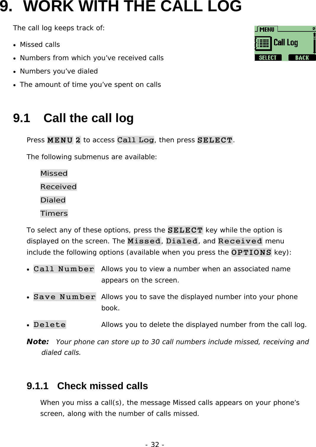 - 32 - 9.  WORK WITH THE CALL LOG The call log keeps track of:  &bull; Missed calls &bull; Numbers from which you&rsquo;ve received calls &bull; Numbers you&rsquo;ve dialed &bull; The amount of time you&rsquo;ve spent on calls 9.1   Call the call log Press MENU 2 to access Call Log, then press SELECT. The following submenus are available: Missed Received Dialed Timers To select any of these options, press the SELECT key while the option is displayed on the screen. The Missed, Dialed, and Received menu include the following options (available when you press the OPTIONS key): &bull; Call Number  Allows you to view a number when an associated name        appears on the screen. &bull; Save Number  Allows you to save the displayed number into your phone         book. &bull; Delete   Allows you to delete the displayed number from the call log. Note:  Your phone can store up to 30 call numbers include missed, receiving and dialed calls. 9.1.1   Check missed calls When you miss a call(s), the message Missed calls appears on your phone&rsquo;s screen, along with the number of calls missed. 