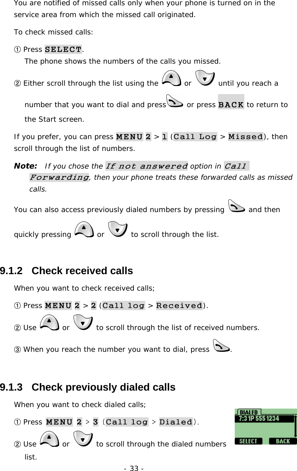 - 33 - You are notified of missed calls only when your phone is turned on in the service area from which the missed call originated. To check missed calls: ① Press SELECT.                                                              The phone shows the numbers of the calls you missed. ② Either scroll through the list using the   or   until you reach a number that you want to dial and press  or press BACK to return to the Start screen. If you prefer, you can press MENU 2 > 1 (Call Log > Missed), then scroll through the list of numbers. Note:  If you chose the If not answered option in Call Forwarding, then your phone treats these forwarded calls as missed calls. You can also access previously dialed numbers by pressing   and then quickly pressing   or   to scroll through the list. 9.1.2   Check received calls When you want to check received calls; ① Press MENU 2 > 2 (Call log > Received). ② Use   or   to scroll through the list of received numbers. ③ When you reach the number you want to dial, press  . 9.1.3   Check previously dialed calls When you want to check dialed calls; ① Press MENU 2 > 3 (Call log > Dialed). ② Use  or   to scroll through the dialed numbers list. 