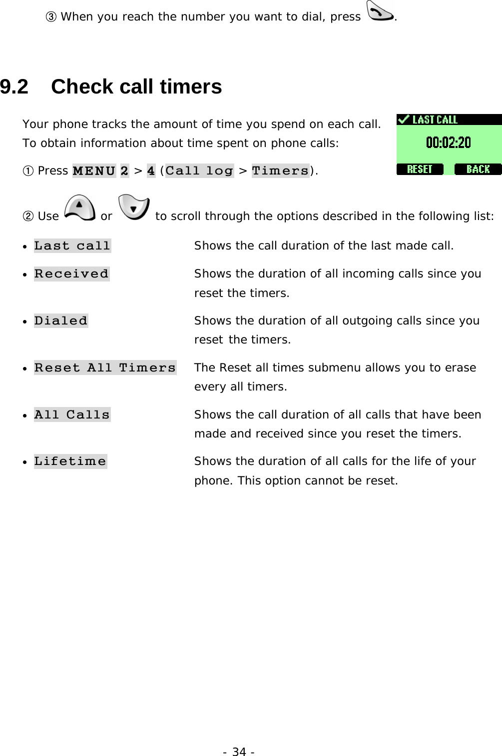 - 34 - ③ When you reach the number you want to dial, press  . 9.2   Check call timers Your phone tracks the amount of time you spend on each call. To obtain information about time spent on phone calls:  ① Press MENU 2 > 4 (Call log > Timers). ② Use   or   to scroll through the options described in the following list: &bull; Last call  Shows the call duration of the last made call. &bull; Received  Shows the duration of all incoming calls since you     reset the timers. &bull; Dialed        Shows the duration of all outgoing calls since you     reset the timers. &bull; Reset All Timers  The Reset all times submenu allows you to erase      every all timers.  &bull; All Calls    Shows the call duration of all calls that have been     made and received since you reset the timers. &bull; Lifetime  Shows the duration of all calls for the life of your      phone. This option cannot be reset.        