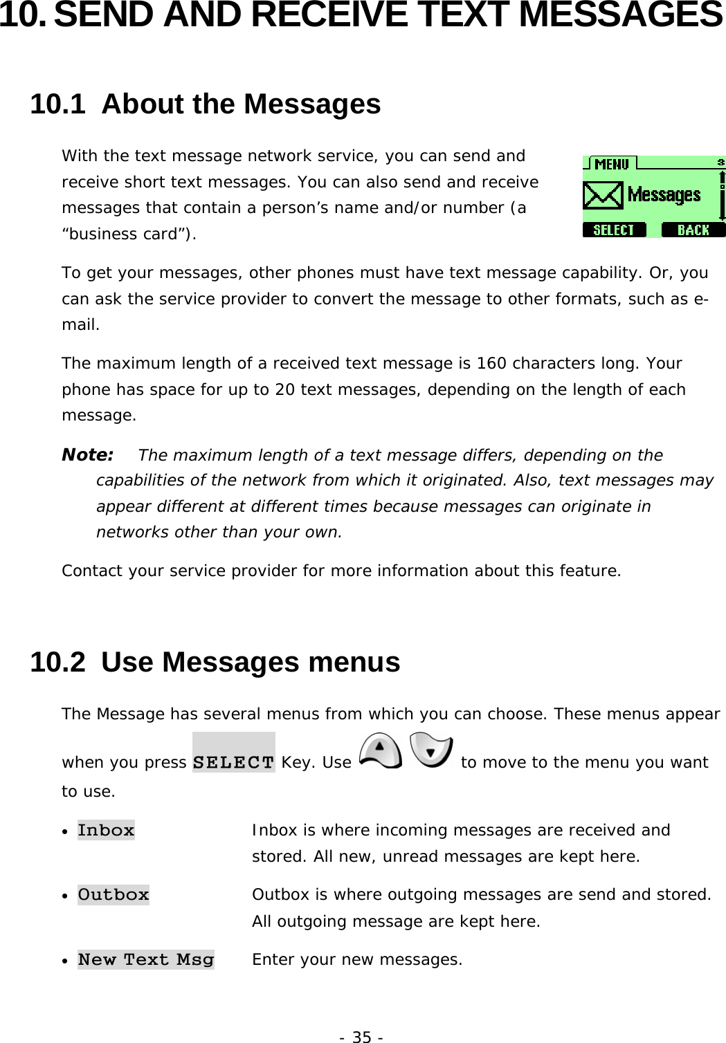 - 35 - 10. SEND AND RECEIVE TEXT MESSAGES 10.1  About the Messages With the text message network service, you can send and receive short text messages. You can also send and receive messages that contain a person&rsquo;s name and/or number (a &ldquo;business card&rdquo;). To get your messages, other phones must have text message capability. Or, you can ask the service provider to convert the message to other formats, such as e-mail. The maximum length of a received text message is 160 characters long. Your phone has space for up to 20 text messages, depending on the length of each message. Note:   The maximum length of a text message differs, depending on the capabilities of the network from which it originated. Also, text messages may appear different at different times because messages can originate in networks other than your own. Contact your service provider for more information about this feature. 10.2  Use Messages menus The Message has several menus from which you can choose. These menus appear when you press SELECT Key. Use    to move to the menu you want to use. &bull; Inbox   Inbox is where incoming messages are received and   stored. All new, unread messages are kept here. &bull; Outbox   Outbox is where outgoing messages are send and stored.  All outgoing message are kept here.  &bull; New Text Msg Enter your new messages. 
