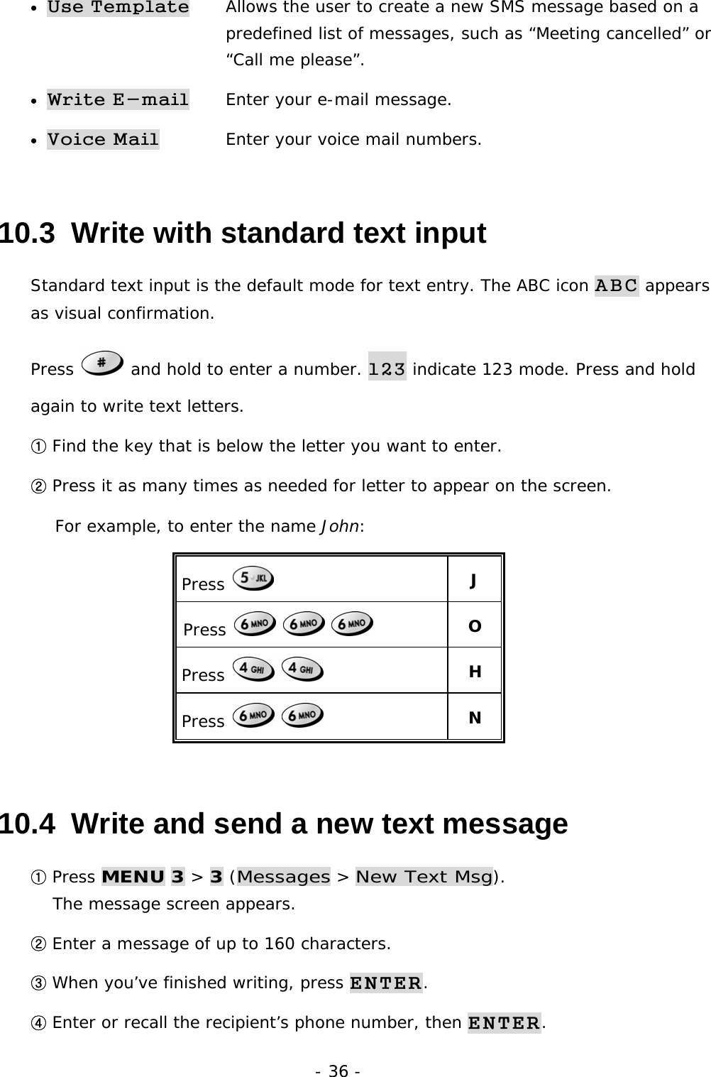 - 36 - &bull; Use Template   Allows the user to create a new SMS message based on a  predefined list of messages, such as &ldquo;Meeting cancelled&rdquo; or  &ldquo;Call me please&rdquo;. &bull; Write E-mail   Enter your e-mail message. &bull; Voice Mail   Enter your voice mail numbers.    10.3  Write with standard text input Standard text input is the default mode for text entry. The ABC icon ABC appears as visual confirmation. Press   and hold to enter a number. 123 indicate 123 mode. Press and hold again to write text letters.  ① Find the key that is below the letter you want to enter. ② Press it as many times as needed for letter to appear on the screen. For example, to enter the name John: Press   J Press         O Press      H Press      N 10.4  Write and send a new text message ① Press MENU 3 > 3 (Messages > New Text Msg).                               The message screen appears. ② Enter a message of up to 160 characters. ③ When you&rsquo;ve finished writing, press ENTER. ④ Enter or recall the recipient&rsquo;s phone number, then ENTER. 