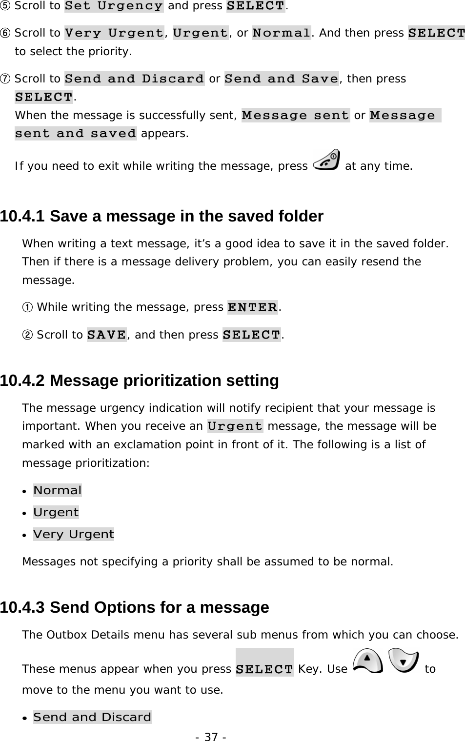 - 37 - ⑤ Scroll to Set Urgency and press SELECT. ⑥ Scroll to Very Urgent, Urgent, or Normal. And then press SELECT to select the priority. ⑦ Scroll to Send and Discard or Send and Save, then press SELECT.                                                                              When the message is successfully sent, Message sent or Message sent and saved appears.                                                          If you need to exit while writing the message, press   at any time. 10.4.1  Save a message in the saved folder When writing a text message, it&rsquo;s a good idea to save it in the saved folder. Then if there is a message delivery problem, you can easily resend the message. ① While writing the message, press ENTER. ② Scroll to SAVE, and then press SELECT. 10.4.2  Message prioritization setting The message urgency indication will notify recipient that your message is important. When you receive an Urgent message, the message will be marked with an exclamation point in front of it. The following is a list of message prioritization: &bull; Normal &bull; Urgent  &bull; Very Urgent Messages not specifying a priority shall be assumed to be normal. 10.4.3  Send Options for a message The Outbox Details menu has several sub menus from which you can choose. These menus appear when you press SELECT Key. Use    to move to the menu you want to use. &bull; Send and Discard 