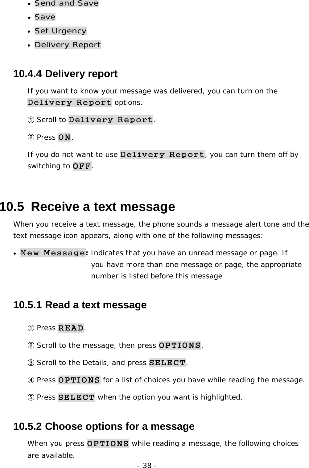- 38 - &bull; Send and Save &bull; Save &bull; Set Urgency &bull; Delivery Report 10.4.4  Delivery report If you want to know your message was delivered, you can turn on the Delivery Report options.  ① Scroll to Delivery Report. ② Press ON. If you do not want to use Delivery Report, you can turn them off by switching to OFF. 10.5  Receive a text message When you receive a text message, the phone sounds a message alert tone and the text message icon appears, along with one of the following messages: &bull; New Message: Indicates that you have an unread message or page. If           you have more than one message or page, the appropriate       number is listed before this message 10.5.1  Read a text message ① Press READ. ② Scroll to the message, then press OPTIONS. ③ Scroll to the Details, and press SELECT. ④ Press OPTIONS for a list of choices you have while reading the message. ⑤ Press SELECT when the option you want is highlighted. 10.5.2  Choose options for a message When you press OPTIONS while reading a message, the following choices are available. 