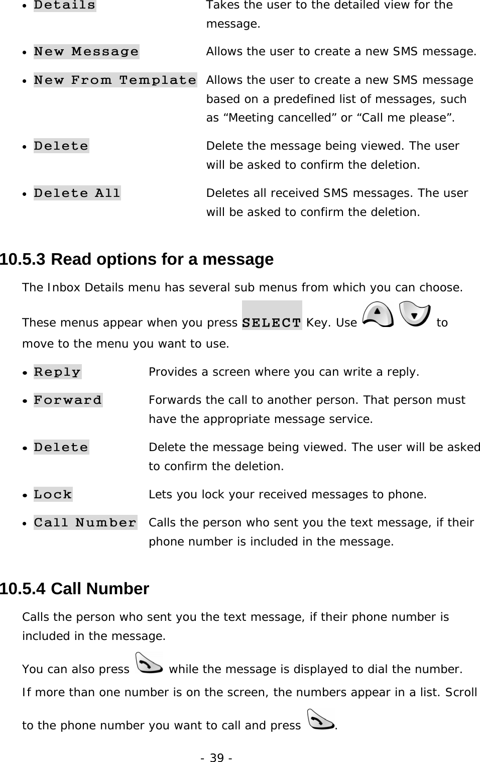 - 39 - &bull; Details  Takes the user to the detailed view for the      message. &bull; New Message  Allows the user to create a new SMS message. &bull; New From Template  Allows the user to create a new SMS message    based on a predefined list of messages, such     as &ldquo;Meeting cancelled&rdquo; or &ldquo;Call me please&rdquo;. &bull; Delete  Delete the message being viewed. The user     will be asked to confirm the deletion. &bull; Delete All  Deletes all received SMS messages. The user     will be asked to confirm the deletion. 10.5.3  Read options for a message The Inbox Details menu has several sub menus from which you can choose. These menus appear when you press SELECT Key. Use    to move to the menu you want to use. &bull; Reply Provides a screen where you can write a reply. &bull; Forward Forwards the call to another person. That person must     have the appropriate message service. &bull; Delete Delete the message being viewed. The user will be asked    to confirm the deletion. &bull; Lock Lets you lock your received messages to phone. &bull; Call Number Calls the person who sent you the text message, if their    phone number is included in the message. 10.5.4  Call Number Calls the person who sent you the text message, if their phone number is included in the message. You can also press   while the message is displayed to dial the number. If more than one number is on the screen, the numbers appear in a list. Scroll to the phone number you want to call and press  . 
