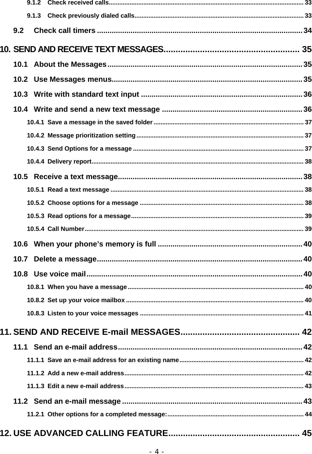 - 4 - 9.1.2 Check received calls................................................................................................................. 33 9.1.3 Check previously dialed calls.................................................................................................. 33 9.2 Check call timers ..................................................................................................34 10. SEND AND RECEIVE TEXT MESSAGES........................................................ 35 10.1 About the Messages.............................................................................................35 10.2 Use Messages menus...........................................................................................35 10.3 Write with standard text input .............................................................................36 10.4 Write and send a new text message ...................................................................36 10.4.1 Save a message in the saved folder ....................................................................................... 37 10.4.2 Message prioritization setting................................................................................................. 37 10.4.3 Send Options for a message ................................................................................................... 37 10.4.4 Delivery report........................................................................................................................... 38 10.5 Receive a text message........................................................................................38 10.5.1 Read a text message ................................................................................................................ 38 10.5.2 Choose options for a message ............................................................................................... 38 10.5.3 Read options for a message.................................................................................................... 39 10.5.4 Call Number............................................................................................................................... 39 10.6 When your phone&rsquo;s memory is full .....................................................................40 10.7 Delete a message..................................................................................................40 10.8 Use voice mail.......................................................................................................40 10.8.1 When you have a message...................................................................................................... 40 10.8.2 Set up your voice mailbox .......................................................................................................40 10.8.3 Listen to your voice messages ............................................................................................... 41 11. SEND AND RECEIVE E-mail MESSAGES................................................. 42 11.1 Send an e-mail address........................................................................................42 11.1.1 Save an e-mail address for an existing name........................................................................ 42 11.1.2 Add a new e-mail address........................................................................................................42 11.1.3 Edit a new e-mail address........................................................................................................ 43 11.2 Send an e-mail message ......................................................................................43 11.2.1 Other options for a completed message:............................................................................... 44 12. USE ADVANCED CALLING FEATURE...................................................... 45 
