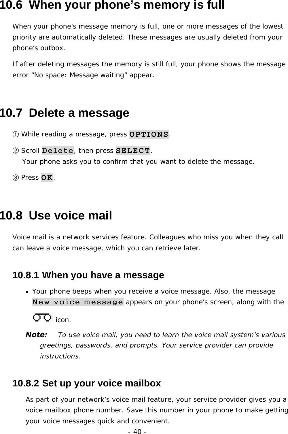 - 40 - 10.6  When your phone&rsquo;s memory is full When your phone&rsquo;s message memory is full, one or more messages of the lowest priority are automatically deleted. These messages are usually deleted from your phone&rsquo;s outbox. If after deleting messages the memory is still full, your phone shows the message error &ldquo;No space: Message waiting&rdquo; appear. 10.7  Delete a message ① While reading a message, press OPTIONS. ② Scroll Delete, then press SELECT.                                         Your phone asks you to confirm that you want to delete the message. ③ Press OK. 10.8  Use voice mail Voice mail is a network services feature. Colleagues who miss you when they call can leave a voice message, which you can retrieve later. 10.8.1  When you have a message &bull; Your phone beeps when you receive a voice message. Also, the message New voice message appears on your phone&rsquo;s screen, along with the  icon. Note:   To use voice mail, you need to learn the voice mail system&rsquo;s various greetings, passwords, and prompts. Your service provider can provide instructions. 10.8.2  Set up your voice mailbox As part of your network&rsquo;s voice mail feature, your service provider gives you a voice mailbox phone number. Save this number in your phone to make getting your voice messages quick and convenient. 