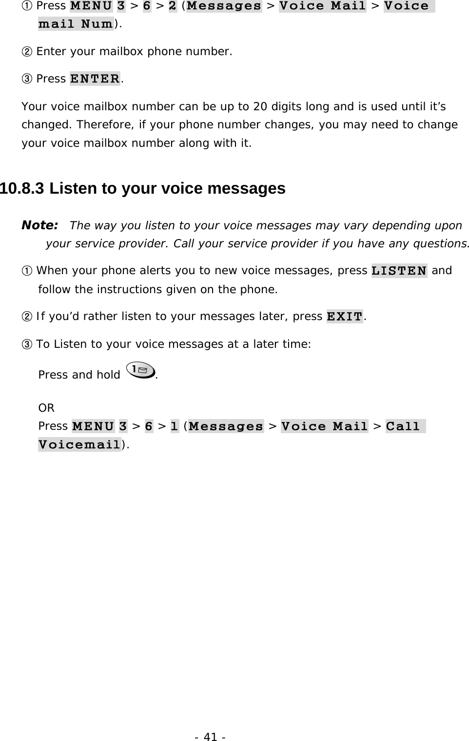 - 41 - ① Press MENU 3 > 6 > 2 (Messages > Voice Mail > Voice mail Num). ② Enter your mailbox phone number. ③ Press ENTER. Your voice mailbox number can be up to 20 digits long and is used until it&rsquo;s changed. Therefore, if your phone number changes, you may need to change your voice mailbox number along with it. 10.8.3  Listen to your voice messages Note:  The way you listen to your voice messages may vary depending upon your service provider. Call your service provider if you have any questions. ① When your phone alerts you to new voice messages, press LISTEN and follow the instructions given on the phone. ② If you&rsquo;d rather listen to your messages later, press EXIT. ③ To Listen to your voice messages at a later time:                                    Press and hold  . OR                                                                                  Press MENU 3 > 6 > 1 (Messages > Voice Mail > Call Voicemail).  