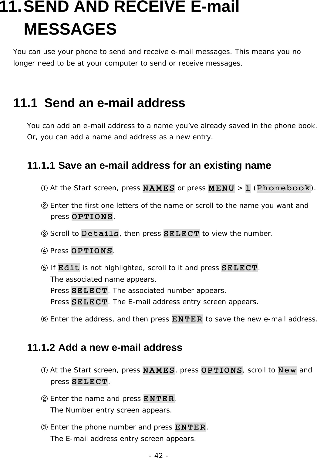- 42 - 11. SEND AND RECEIVE E-mail MESSAGES You can use your phone to send and receive e-mail messages. This means you no longer need to be at your computer to send or receive messages. 11.1  Send an e-mail address You can add an e-mail address to a name you&rsquo;ve already saved in the phone book. Or, you can add a name and address as a new entry. 11.1.1  Save an e-mail address for an existing name ① At the Start screen, press NAMES or press MENU > 1 (Phonebook). ② Enter the first one letters of the name or scroll to the name you want and press OPTIONS. ③ Scroll to Details, then press SELECT to view the number. ④ Press OPTIONS. ⑤ If Edit is not highlighted, scroll to it and press SELECT.                         The associated name appears.                                           Press SELECT. The associated number appears.                                   Press SELECT. The E-mail address entry screen appears. ⑥ Enter the address, and then press ENTER to save the new e-mail address. 11.1.2  Add a new e-mail address ① At the Start screen, press NAMES, press OPTIONS, scroll to New and press SELECT. ② Enter the name and press ENTER.                                                 The Number entry screen appears. ③ Enter the phone number and press ENTER.                                        The E-mail address entry screen appears. 