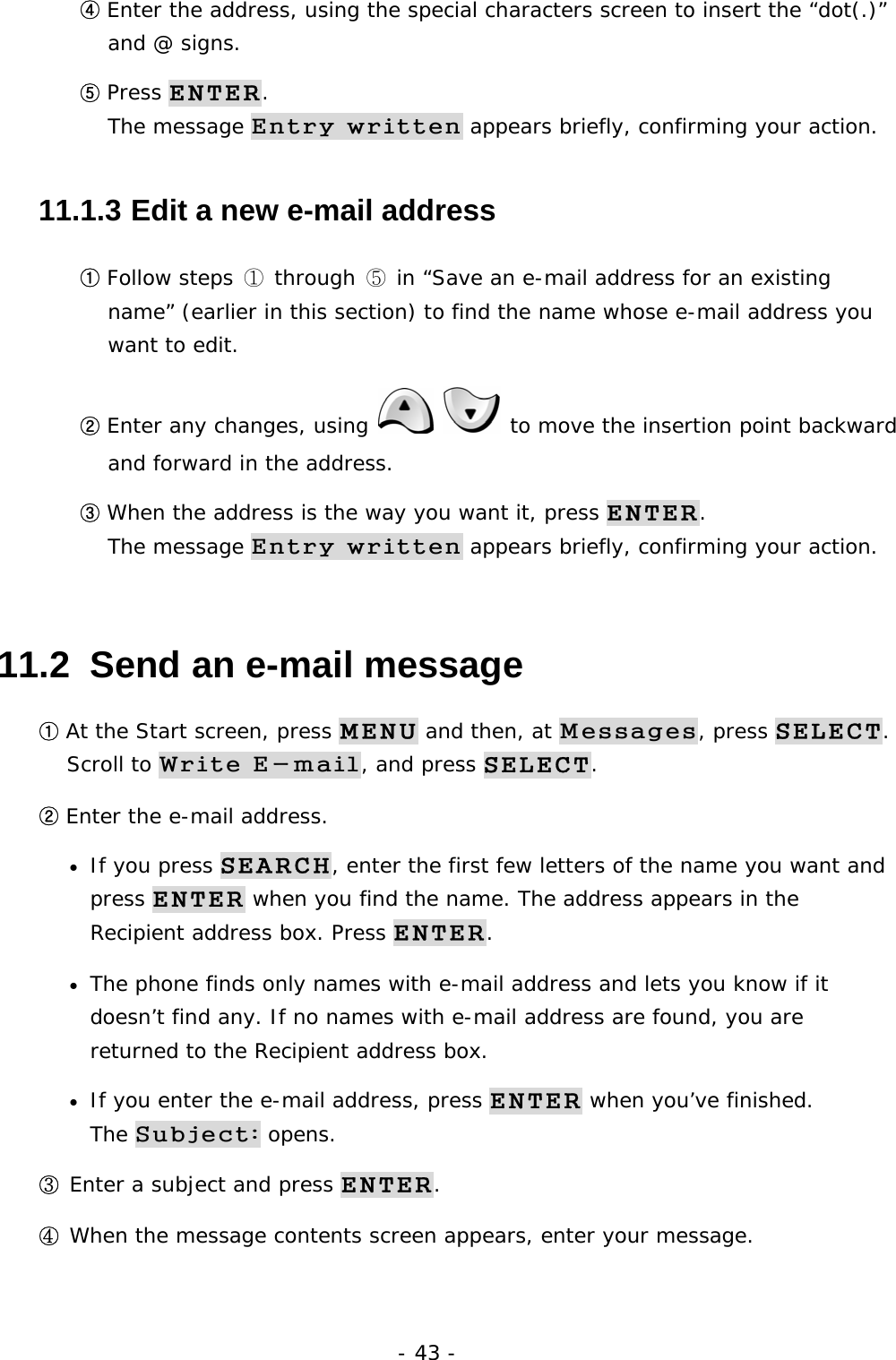 - 43 - ④ Enter the address, using the special characters screen to insert the &ldquo;dot(.)&rdquo; and @ signs. ⑤ Press ENTER.                                                                      The message Entry written appears briefly, confirming your action. 11.1.3  Edit a new e-mail address ① Follow steps ① through ⑤ in &ldquo;Save an e-mail address for an existing name&rdquo; (earlier in this section) to find the name whose e-mail address you want to edit. ② Enter any changes, using    to move the insertion point backward and forward in the address. ③ When the address is the way you want it, press ENTER.                           The message Entry written appears briefly, confirming your action. 11.2  Send an e-mail message ① At the Start screen, press MENU and then, at Messages, press SELECT.         Scroll to Write E-mail, and press SELECT. ② Enter the e-mail address. &bull; If you press SEARCH, enter the first few letters of the name you want and press ENTER when you find the name. The address appears in the Recipient address box. Press ENTER. &bull; The phone finds only names with e-mail address and lets you know if it doesn&rsquo;t find any. If no names with e-mail address are found, you are returned to the Recipient address box. &bull; If you enter the e-mail address, press ENTER when you&rsquo;ve finished.            The Subject: opens. ③ Enter a subject and press ENTER. ④ When the message contents screen appears, enter your message. 