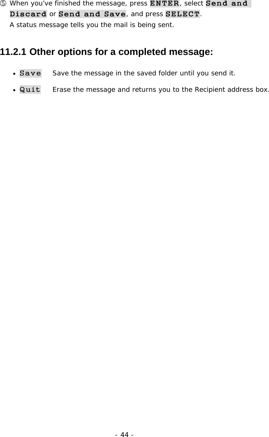- 44 - ⑤ When you&rsquo;ve finished the message, press ENTER, select Send and Discard or Send and Save, and press SELECT.                               A status message tells you the mail is being sent. 11.2.1  Other options for a completed message: &bull; Save    Save the message in the saved folder until you send it. &bull; Quit    Erase the message and returns you to the Recipient address box. 