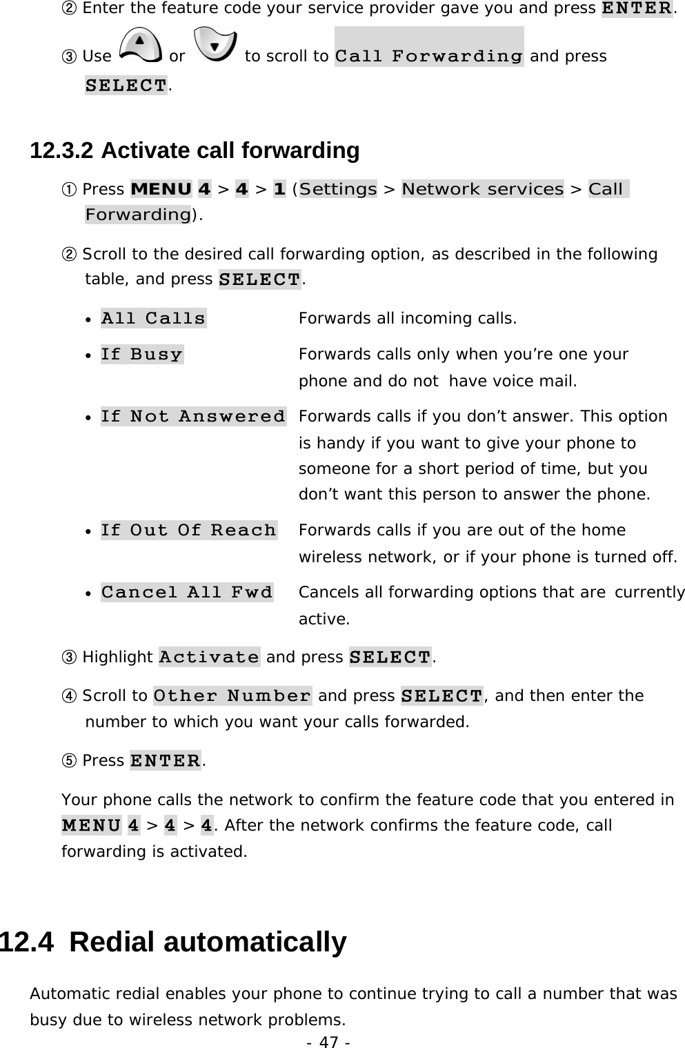 - 47 - ② Enter the feature code your service provider gave you and press ENTER. ③ Use   or   to scroll to Call Forwarding and press SELECT. 12.3.2  Activate call forwarding ① Press MENU 4 > 4 > 1 (Settings > Network services > Call Forwarding). ② Scroll to the desired call forwarding option, as described in the following table, and press SELECT. &bull; All Calls  Forwards all incoming calls. &bull; If Busy  Forwards calls only when you&rsquo;re one your          phone and do not  have voice mail. &bull; If Not Answered  Forwards calls if you don&rsquo;t answer. This option     is handy if you want to give your phone to         someone for a short period of time, but you       don&rsquo;t want this person to answer the phone. &bull; If Out Of Reach  Forwards calls if you are out of the home          wireless network, or if your phone is turned off. &bull; Cancel All Fwd  Cancels all forwarding options that are  currently   active. ③ Highlight Activate and press SELECT. ④ Scroll to Other Number and press SELECT, and then enter the number to which you want your calls forwarded. ⑤ Press ENTER. Your phone calls the network to confirm the feature code that you entered in MENU 4 > 4 > 4. After the network confirms the feature code, call forwarding is activated. 12.4  Redial automatically Automatic redial enables your phone to continue trying to call a number that was busy due to wireless network problems. 