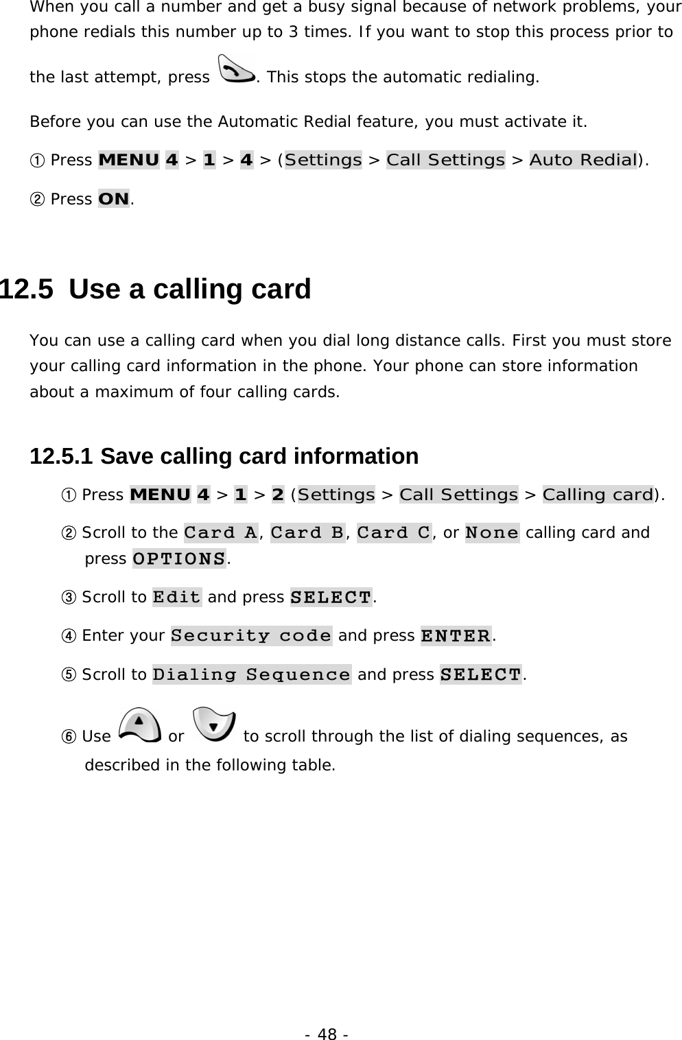 - 48 - When you call a number and get a busy signal because of network problems, your phone redials this number up to 3 times. If you want to stop this process prior to the last attempt, press  . This stops the automatic redialing. Before you can use the Automatic Redial feature, you must activate it. ① Press MENU 4 > 1 > 4 > (Settings > Call Settings > Auto Redial). ② Press ON. 12.5  Use a calling card You can use a calling card when you dial long distance calls. First you must store your calling card information in the phone. Your phone can store information about a maximum of four calling cards. 12.5.1  Save calling card information ① Press MENU 4 > 1 > 2 (Settings > Call Settings > Calling card). ② Scroll to the Card A, Card B, Card C, or None calling card and press OPTIONS. ③ Scroll to Edit and press SELECT. ④ Enter your Security code and press ENTER. ⑤ Scroll to Dialing Sequence and press SELECT. ⑥ Use   or   to scroll through the list of dialing sequences, as described in the following table.       