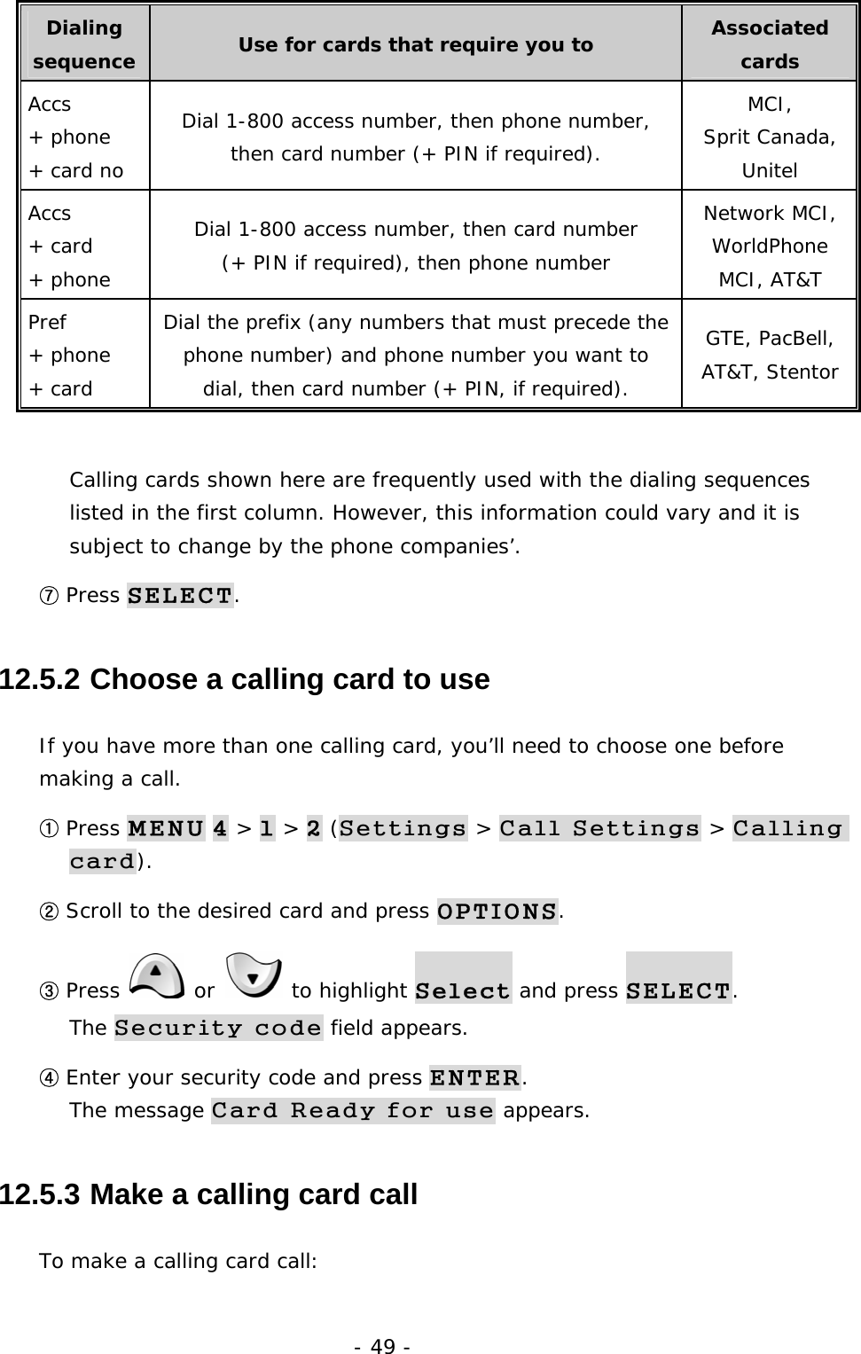 - 49 - Dialing sequence  Use for cards that require you to  Associated cards Accs  + phone  + card no Dial 1-800 access number, then phone number, then card number (+ PIN if required). MCI, Sprit Canada, Unitel Accs + card  + phone Dial 1-800 access number, then card number (+ PIN if required), then phone number Network MCI, WorldPhone MCI, AT&amp;T Pref + phone + card Dial the prefix (any numbers that must precede the phone number) and phone number you want to dial, then card number (+ PIN, if required). GTE, PacBell, AT&amp;T, Stentor  Calling cards shown here are frequently used with the dialing sequences listed in the first column. However, this information could vary and it is subject to change by the phone companies&rsquo;. ⑦ Press SELECT. 12.5.2  Choose a calling card to use If you have more than one calling card, you&rsquo;ll need to choose one before making a call. ① Press MENU 4 > 1 > 2 (Settings > Call Settings > Calling card). ② Scroll to the desired card and press OPTIONS. ③ Press   or   to highlight Select and press SELECT.                   The Security code field appears. ④ Enter your security code and press ENTER.                                        The message Card Ready for use appears. 12.5.3  Make a calling card call To make a calling card call: 