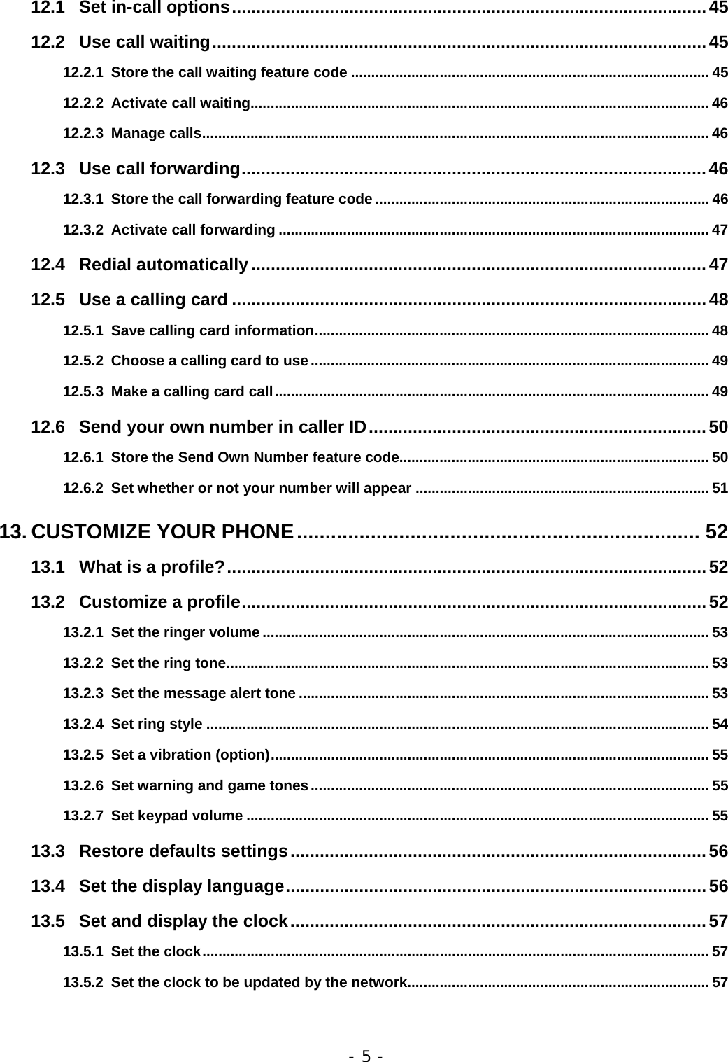 - 5 - 12.1 Set in-call options.................................................................................................45 12.2 Use call waiting.....................................................................................................45 12.2.1 Store the call waiting feature code ......................................................................................... 45 12.2.2 Activate call waiting.................................................................................................................. 46 12.2.3 Manage calls.............................................................................................................................. 46 12.3 Use call forwarding...............................................................................................46 12.3.1 Store the call forwarding feature code ................................................................................... 46 12.3.2 Activate call forwarding ........................................................................................................... 47 12.4 Redial automatically.............................................................................................47 12.5 Use a calling card .................................................................................................48 12.5.1 Save calling card information.................................................................................................. 48 12.5.2 Choose a calling card to use................................................................................................... 49 12.5.3 Make a calling card call............................................................................................................ 49 12.6 Send your own number in caller ID.....................................................................50 12.6.1 Store the Send Own Number feature code............................................................................. 50 12.6.2 Set whether or not your number will appear ......................................................................... 51 13. CUSTOMIZE YOUR PHONE....................................................................... 52 13.1 What is a profile?..................................................................................................52 13.2 Customize a profile...............................................................................................52 13.2.1 Set the ringer volume ............................................................................................................... 53 13.2.2 Set the ring tone........................................................................................................................ 53 13.2.3 Set the message alert tone ......................................................................................................53 13.2.4 Set ring style ............................................................................................................................. 54 13.2.5 Set a vibration (option)............................................................................................................. 55 13.2.6 Set warning and game tones................................................................................................... 55 13.2.7 Set keypad volume ................................................................................................................... 55 13.3 Restore defaults settings.....................................................................................56 13.4 Set the display language......................................................................................56 13.5 Set and display the clock.....................................................................................57 13.5.1 Set the clock.............................................................................................................................. 57 13.5.2 Set the clock to be updated by the network........................................................................... 57 