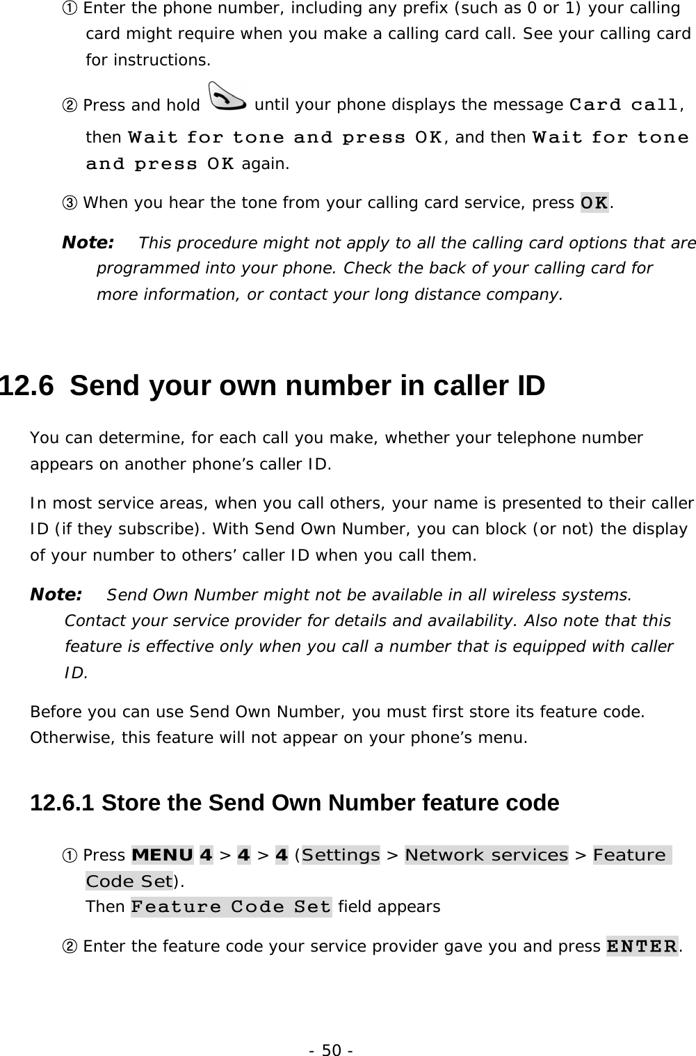 - 50 - ① Enter the phone number, including any prefix (such as 0 or 1) your calling card might require when you make a calling card call. See your calling card for instructions. ② Press and hold   until your phone displays the message Card call, then Wait for tone and press OK, and then Wait for tone and press OK again. ③ When you hear the tone from your calling card service, press OK. Note:   This procedure might not apply to all the calling card options that are programmed into your phone. Check the back of your calling card for more information, or contact your long distance company. 12.6  Send your own number in caller ID You can determine, for each call you make, whether your telephone number appears on another phone&rsquo;s caller ID. In most service areas, when you call others, your name is presented to their caller ID (if they subscribe). With Send Own Number, you can block (or not) the display of your number to others&rsquo; caller ID when you call them. Note:   Send Own Number might not be available in all wireless systems. Contact your service provider for details and availability. Also note that this feature is effective only when you call a number that is equipped with caller ID. Before you can use Send Own Number, you must first store its feature code. Otherwise, this feature will not appear on your phone&rsquo;s menu. 12.6.1  Store the Send Own Number feature code ① Press MENU 4 > 4 > 4 (Settings > Network services > Feature Code Set).                                                                         Then Feature Code Set field appears ② Enter the feature code your service provider gave you and press ENTER. 