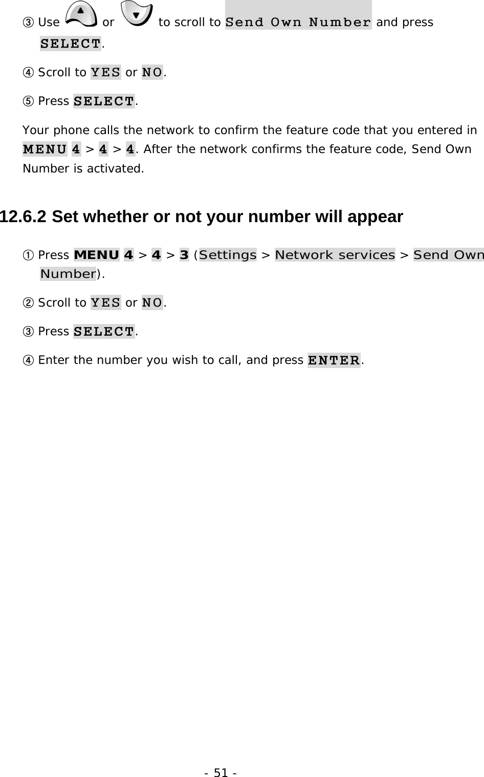 - 51 - ③ Use   or   to scroll to Send Own Number and press SELECT. ④ Scroll to YES or NO. ⑤ Press SELECT. Your phone calls the network to confirm the feature code that you entered in MENU 4 > 4 > 4. After the network confirms the feature code, Send Own Number is activated. 12.6.2  Set whether or not your number will appear ① Press MENU 4 > 4 > 3 (Settings > Network services > Send Own Number). ② Scroll to YES or NO. ③ Press SELECT. ④ Enter the number you wish to call, and press ENTER. 