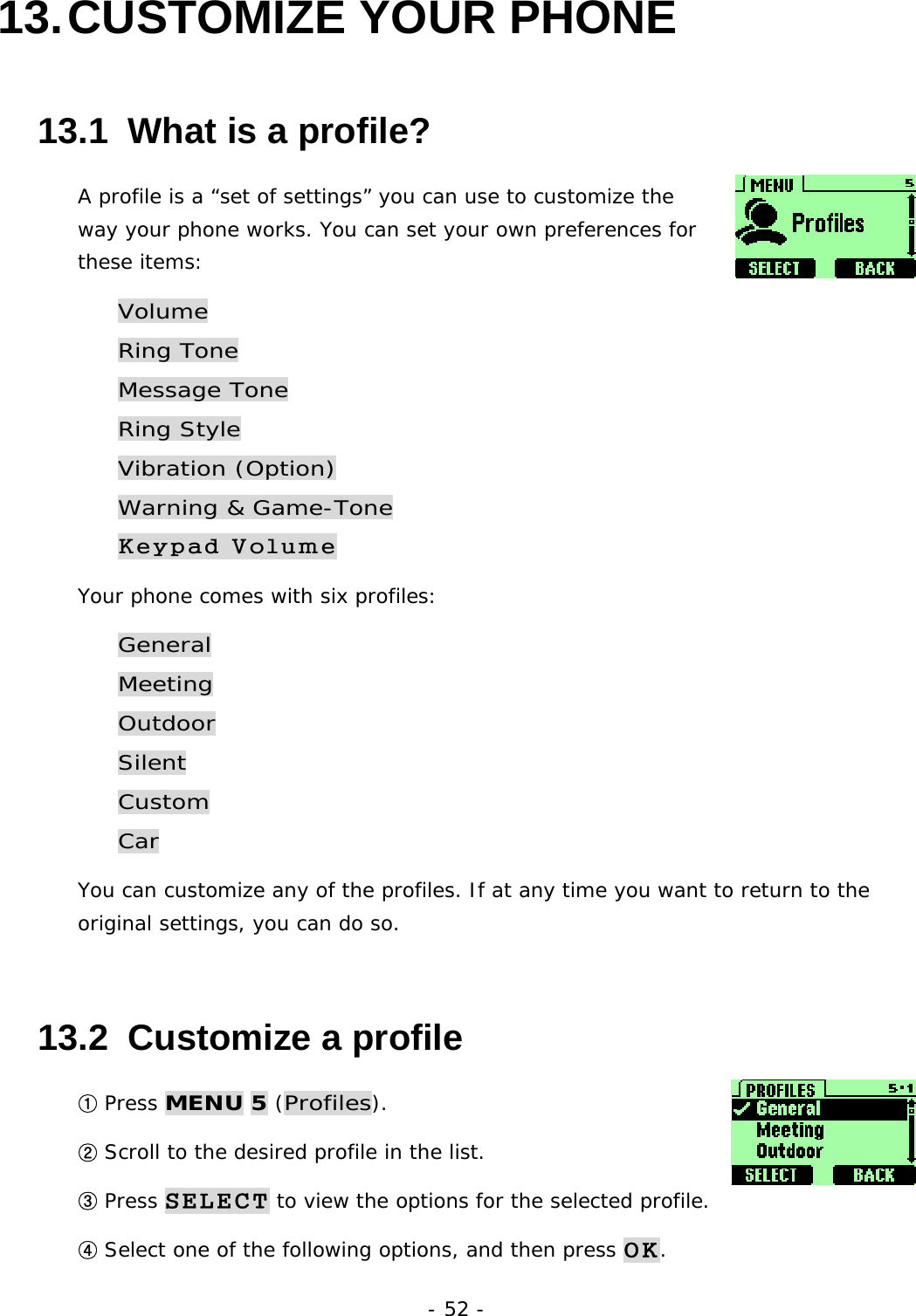 - 52 - 13. CUSTOMIZE  YOUR  PHONE 13.1  What is a profile?   A profile is a &ldquo;set of settings&rdquo; you can use to customize the way your phone works. You can set your own preferences for these items: Volume Ring Tone Message Tone Ring Style Vibration (Option) Warning &amp; Game-Tone Keypad Volume Your phone comes with six profiles: General Meeting Outdoor Silent Custom Car You can customize any of the profiles. If at any time you want to return to the original settings, you can do so. 13.2  Customize a profile ① Press MENU 5 (Profiles). ② Scroll to the desired profile in the list. ③ Press SELECT to view the options for the selected profile. ④ Select one of the following options, and then press OK.  