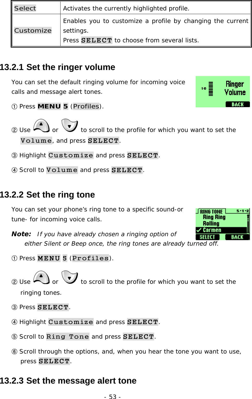 - 53 - Select  Activates the currently highlighted profile. Customize Enables you to customize a profile by changing the current settings. Press SELECT to choose from several lists. 13.2.1  Set the ringer volume You can set the default ringing volume for incoming voice calls and message alert tones. ① Press MENU 5 (Profiles). ② Use   or   to scroll to the profile for which you want to set the Volume, and press SELECT. ③ Highlight Customize and press SELECT. ④ Scroll to Volume and press SELECT. 13.2.2  Set the ring tone You can set your phone&rsquo;s ring tone to a specific sound-or tune- for incoming voice calls. Note:  If you have already chosen a ringing option of either Silent or Beep once, the ring tones are already turned off. ① Press MENU 5 (Profiles). ② Use   or   to scroll to the profile for which you want to set the ringing tones. ③ Press SELECT. ④ Highlight Customize and press SELECT. ⑤ Scroll to Ring Tone and press SELECT. ⑥ Scroll through the options, and, when you hear the tone you want to use, press SELECT. 13.2.3  Set the message alert tone 