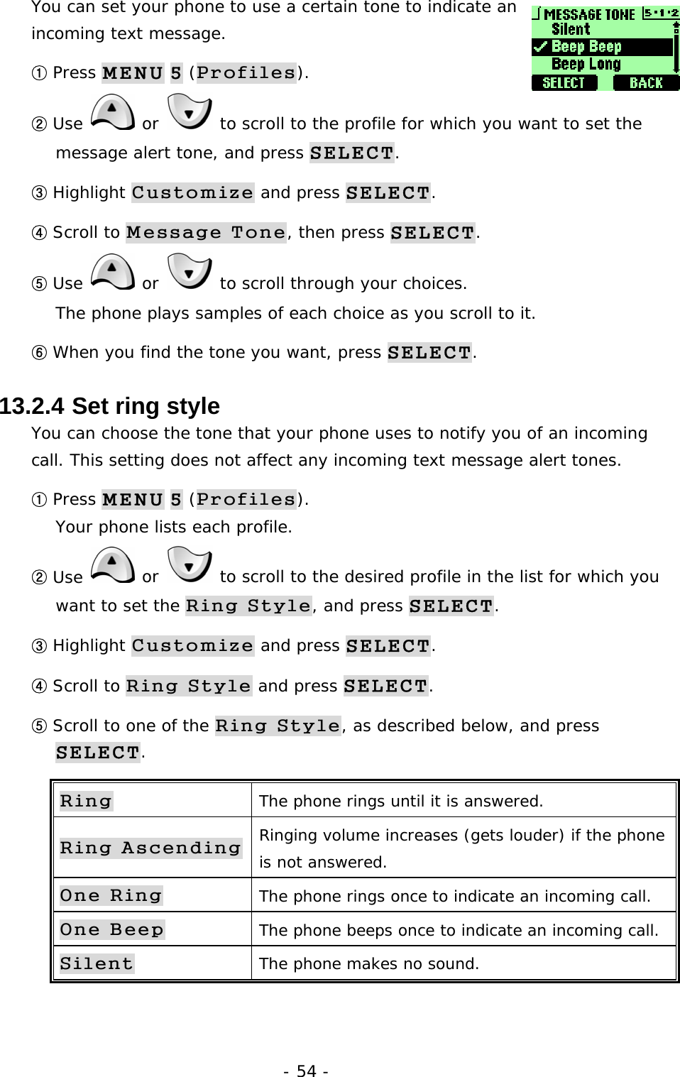 - 54 - You can set your phone to use a certain tone to indicate an incoming text message.  ① Press MENU 5 (Profiles). ② Use   or   to scroll to the profile for which you want to set the message alert tone, and press SELECT. ③ Highlight Customize and press SELECT. ④ Scroll to Message Tone, then press SELECT. ⑤ Use   or   to scroll through your choices.                                  The phone plays samples of each choice as you scroll to it. ⑥ When you find the tone you want, press SELECT.  13.2.4  Set ring style You can choose the tone that your phone uses to notify you of an incoming call. This setting does not affect any incoming text message alert tones. ① Press MENU 5 (Profiles).                                                      Your phone lists each profile. ② Use   or   to scroll to the desired profile in the list for which you want to set the Ring Style, and press SELECT. ③ Highlight Customize and press SELECT. ④ Scroll to Ring Style and press SELECT. ⑤ Scroll to one of the Ring Style, as described below, and press SELECT. Ring The phone rings until it is answered. Ring Ascending Ringing volume increases (gets louder) if the phone is not answered. One Ring The phone rings once to indicate an incoming call. One Beep The phone beeps once to indicate an incoming call. Silent The phone makes no sound.  