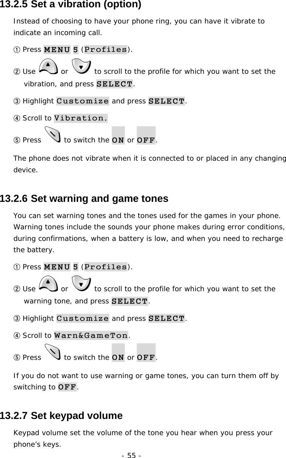 - 55 - 13.2.5  Set a vibration (option) Instead of choosing to have your phone ring, you can have it vibrate to indicate an incoming call. ① Press MENU 5 (Profiles). ② Use   or   to scroll to the profile for which you want to set the vibration, and press SELECT. ③ Highlight Customize and press SELECT. ④ Scroll to Vibration. ⑤ Press   to switch the ON or OFF. The phone does not vibrate when it is connected to or placed in any changing device. 13.2.6  Set warning and game tones You can set warning tones and the tones used for the games in your phone. Warning tones include the sounds your phone makes during error conditions, during confirmations, when a battery is low, and when you need to recharge the battery. ① Press MENU 5 (Profiles). ② Use   or   to scroll to the profile for which you want to set the warning tone, and press SELECT. ③ Highlight Customize and press SELECT. ④ Scroll to Warn&amp;GameTon. ⑤ Press   to switch the ON or OFF. If you do not want to use warning or game tones, you can turn them off by switching to OFF. 13.2.7  Set keypad volume Keypad volume set the volume of the tone you hear when you press your phone&rsquo;s keys. 