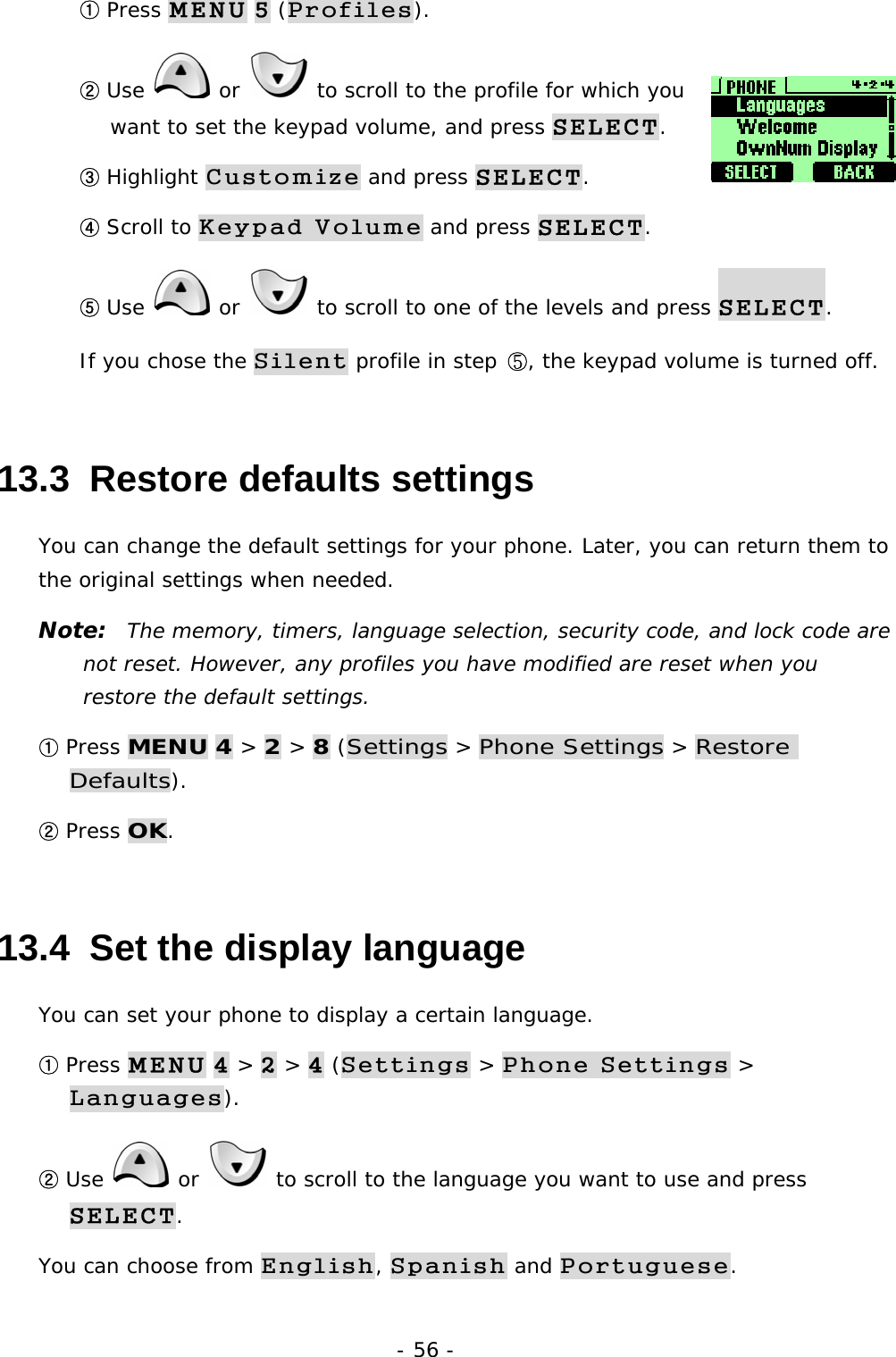 - 56 - ① Press MENU 5 (Profiles). ② Use   or   to scroll to the profile for which you want to set the keypad volume, and press SELECT. ③ Highlight Customize and press SELECT. ④ Scroll to Keypad Volume and press SELECT. ⑤ Use   or   to scroll to one of the levels and press SELECT. If you chose the Silent profile in step ⑤, the keypad volume is turned off. 13.3  Restore defaults settings You can change the default settings for your phone. Later, you can return them to the original settings when needed. Note:  The memory, timers, language selection, security code, and lock code are not reset. However, any profiles you have modified are reset when you restore the default settings. ① Press MENU 4 > 2 > 8 (Settings > Phone Settings > Restore Defaults). ② Press OK. 13.4  Set the display language You can set your phone to display a certain language.  ① Press MENU 4 > 2 > 4 (Settings > Phone Settings > Languages). ② Use   or   to scroll to the language you want to use and press SELECT. You can choose from English, Spanish and Portuguese. 