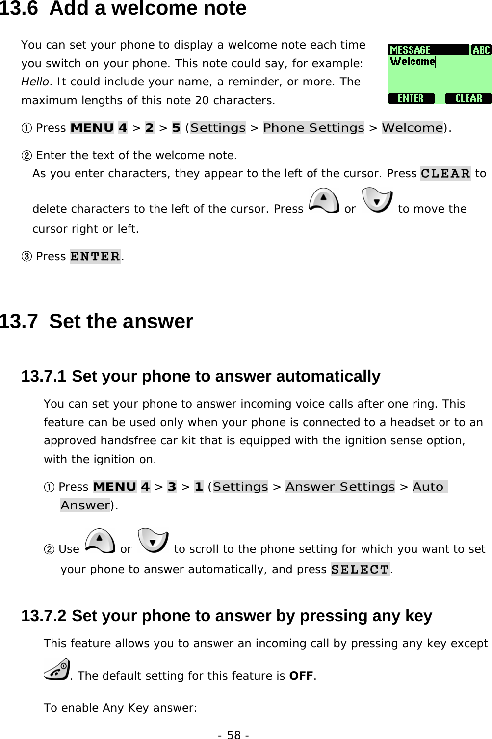 - 58 - 13.6  Add a welcome note You can set your phone to display a welcome note each time you switch on your phone. This note could say, for example: Hello. It could include your name, a reminder, or more. The maximum lengths of this note 20 characters. ① Press MENU 4 > 2 > 5 (Settings > Phone Settings > Welcome). ② Enter the text of the welcome note.                                                      As you enter characters, they appear to the left of the cursor. Press CLEAR to delete characters to the left of the cursor. Press   or   to move the cursor right or left. ③ Press ENTER. 13.7  Set the answer 13.7.1  Set your phone to answer automatically You can set your phone to answer incoming voice calls after one ring. This feature can be used only when your phone is connected to a headset or to an approved handsfree car kit that is equipped with the ignition sense option, with the ignition on. ① Press MENU 4 > 3 > 1 (Settings > Answer Settings > Auto Answer). ② Use   or   to scroll to the phone setting for which you want to set your phone to answer automatically, and press SELECT. 13.7.2  Set your phone to answer by pressing any key This feature allows you to answer an incoming call by pressing any key except . The default setting for this feature is OFF. To enable Any Key answer: 