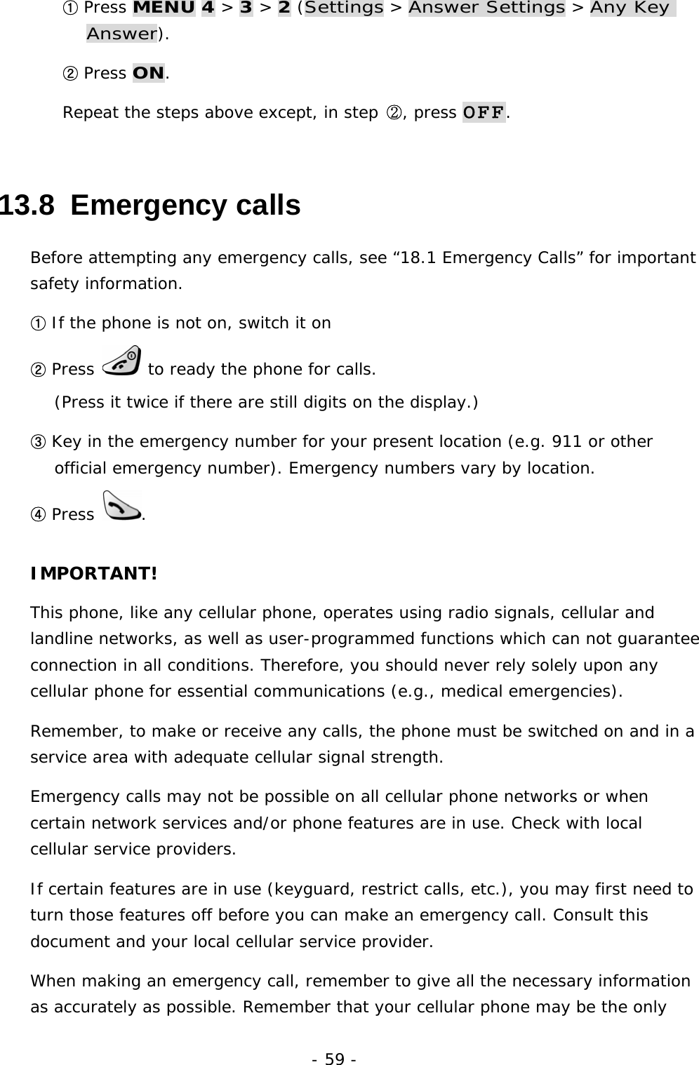 - 59 - ① Press MENU 4 > 3 > 2 (Settings > Answer Settings > Any Key Answer). ② Press ON. Repeat the steps above except, in step ②, press OFF. 13.8  Emergency calls Before attempting any emergency calls, see &ldquo;18.1 Emergency Calls&rdquo; for important safety information. ① If the phone is not on, switch it on ② Press   to ready the phone for calls.                                                 (Press it twice if there are still digits on the display.) ③ Key in the emergency number for your present location (e.g. 911 or other official emergency number). Emergency numbers vary by location. ④ Press  . IMPORTANT! This phone, like any cellular phone, operates using radio signals, cellular and landline networks, as well as user-programmed functions which can not guarantee connection in all conditions. Therefore, you should never rely solely upon any cellular phone for essential communications (e.g., medical emergencies). Remember, to make or receive any calls, the phone must be switched on and in a service area with adequate cellular signal strength. Emergency calls may not be possible on all cellular phone networks or when certain network services and/or phone features are in use. Check with local cellular service providers. If certain features are in use (keyguard, restrict calls, etc.), you may first need to turn those features off before you can make an emergency call. Consult this document and your local cellular service provider. When making an emergency call, remember to give all the necessary information as accurately as possible. Remember that your cellular phone may be the only 