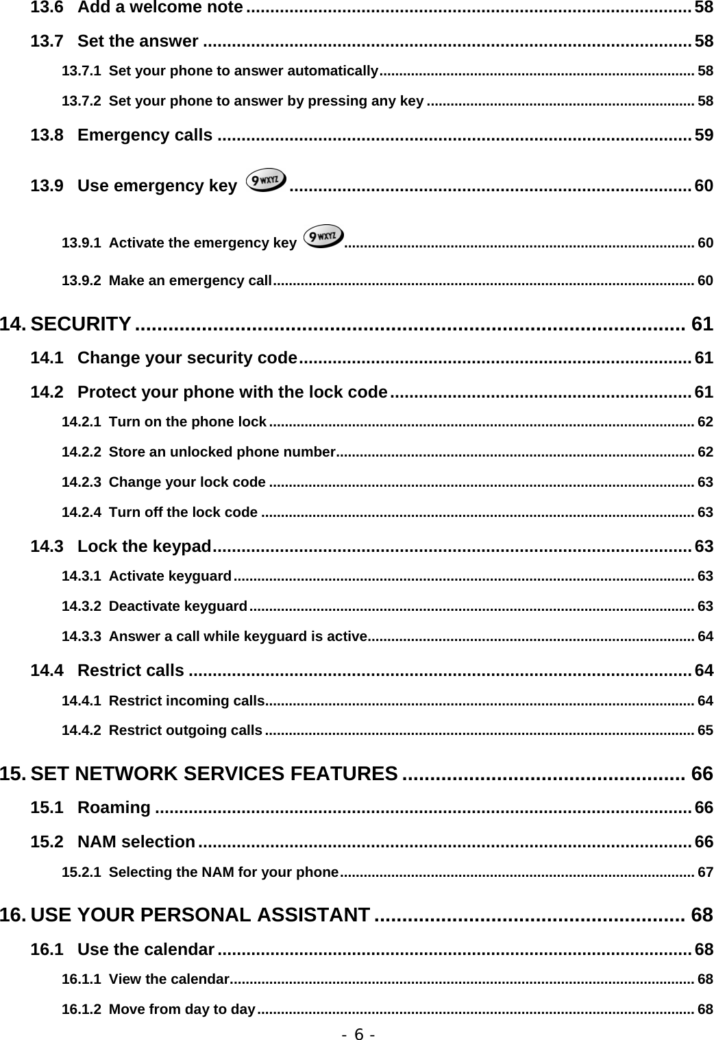 - 6 - 13.6 Add a welcome note .............................................................................................58 13.7 Set the answer ......................................................................................................58 13.7.1 Set your phone to answer automatically................................................................................ 58 13.7.2 Set your phone to answer by pressing any key .................................................................... 58 13.8 Emergency calls ...................................................................................................59 13.9 Use emergency key  ....................................................................................60 13.9.1 Activate the emergency key  ......................................................................................... 60 13.9.2 Make an emergency call........................................................................................................... 60 14. SECURITY................................................................................................... 61 14.1 Change your security code..................................................................................61 14.2 Protect your phone with the lock code...............................................................61 14.2.1 Turn on the phone lock ............................................................................................................ 62 14.2.2 Store an unlocked phone number........................................................................................... 62 14.2.3 Change your lock code ............................................................................................................ 63 14.2.4 Turn off the lock code .............................................................................................................. 63 14.3 Lock the keypad....................................................................................................63 14.3.1 Activate keyguard..................................................................................................................... 63 14.3.2 Deactivate keyguard................................................................................................................. 63 14.3.3 Answer a call while keyguard is active................................................................................... 64 14.4 Restrict calls .........................................................................................................64 14.4.1 Restrict incoming calls............................................................................................................. 64 14.4.2 Restrict outgoing calls ............................................................................................................. 65 15. SET NETWORK SERVICES FEATURES ................................................... 66 15.1 Roaming ................................................................................................................66 15.2 NAM selection.......................................................................................................66 15.2.1 Selecting the NAM for your phone.......................................................................................... 67 16. USE YOUR PERSONAL ASSISTANT ........................................................ 68 16.1 Use the calendar...................................................................................................68 16.1.1 View the calendar...................................................................................................................... 68 16.1.2 Move from day to day............................................................................................................... 68 