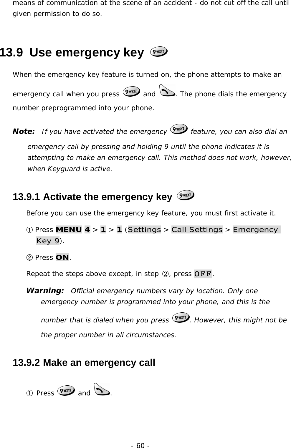 - 60 - means of communication at the scene of an accident - do not cut off the call until given permission to do so. 13.9  Use emergency key   When the emergency key feature is turned on, the phone attempts to make an emergency call when you press   and  . The phone dials the emergency number preprogrammed into your phone. Note:  If you have activated the emergency   feature, you can also dial an emergency call by pressing and holding 9 until the phone indicates it is attempting to make an emergency call. This method does not work, however, when Keyguard is active. 13.9.1  Activate the emergency key   Before you can use the emergency key feature, you must first activate it. ① Press MENU 4 > 1 > 1 (Settings > Call Settings > Emergency Key 9). ② Press ON. Repeat the steps above except, in step ②, press OFF. Warning:  Official emergency numbers vary by location. Only one emergency number is programmed into your phone, and this is the number that is dialed when you press  . However, this might not be the proper number in all circumstances. 13.9.2  Make an emergency call ① Press   and  .  