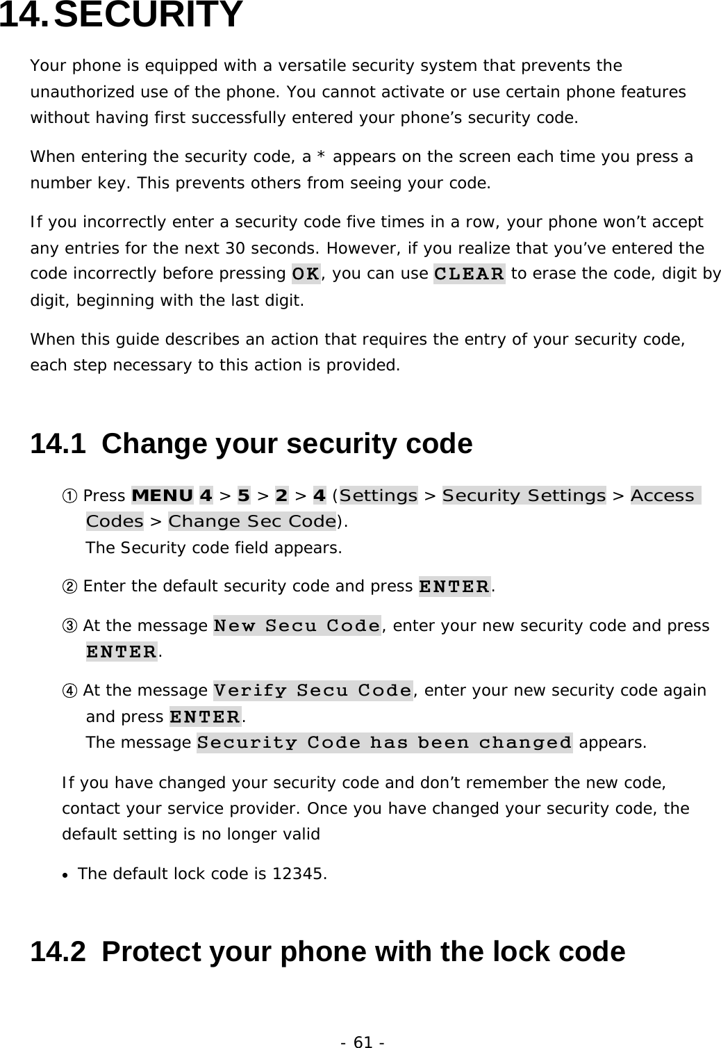 - 61 - 14. SECURITY Your phone is equipped with a versatile security system that prevents the unauthorized use of the phone. You cannot activate or use certain phone features without having first successfully entered your phone&rsquo;s security code. When entering the security code, a * appears on the screen each time you press a number key. This prevents others from seeing your code. If you incorrectly enter a security code five times in a row, your phone won&rsquo;t accept any entries for the next 30 seconds. However, if you realize that you&rsquo;ve entered the code incorrectly before pressing OK, you can use CLEAR to erase the code, digit by digit, beginning with the last digit. When this guide describes an action that requires the entry of your security code, each step necessary to this action is provided. 14.1  Change your security code ① Press MENU 4 > 5 > 2 > 4 (Settings > Security Settings > Access Codes > Change Sec Code).                                                        The Security code field appears. ② Enter the default security code and press ENTER. ③ At the message New Secu Code, enter your new security code and press ENTER. ④ At the message Verify Secu Code, enter your new security code again and press ENTER.                                                                     The message Security Code has been changed appears. If you have changed your security code and don&rsquo;t remember the new code, contact your service provider. Once you have changed your security code, the default setting is no longer valid &bull; The default lock code is 12345.  14.2  Protect your phone with the lock code 