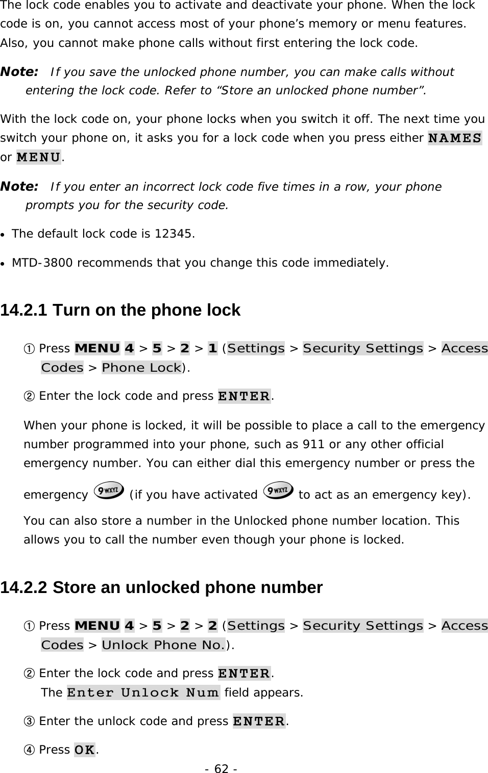 - 62 - The lock code enables you to activate and deactivate your phone. When the lock code is on, you cannot access most of your phone&rsquo;s memory or menu features. Also, you cannot make phone calls without first entering the lock code. Note:  If you save the unlocked phone number, you can make calls without entering the lock code. Refer to &ldquo;Store an unlocked phone number&rdquo;. With the lock code on, your phone locks when you switch it off. The next time you switch your phone on, it asks you for a lock code when you press either NAMES or MENU. Note:  If you enter an incorrect lock code five times in a row, your phone prompts you for the security code. &bull; The default lock code is 12345. &bull; MTD-3800 recommends that you change this code immediately. 14.2.1  Turn on the phone lock ① Press MENU 4 > 5 > 2 > 1 (Settings > Security Settings > Access Codes > Phone Lock). ② Enter the lock code and press ENTER. When your phone is locked, it will be possible to place a call to the emergency number programmed into your phone, such as 911 or any other official emergency number. You can either dial this emergency number or press the emergency   (if you have activated   to act as an emergency key). You can also store a number in the Unlocked phone number location. This allows you to call the number even though your phone is locked. 14.2.2  Store an unlocked phone number ① Press MENU 4 > 5 > 2 > 2 (Settings > Security Settings > Access Codes > Unlock Phone No.). ② Enter the lock code and press ENTER.                                             The Enter Unlock Num field appears. ③ Enter the unlock code and press ENTER. ④ Press OK.  