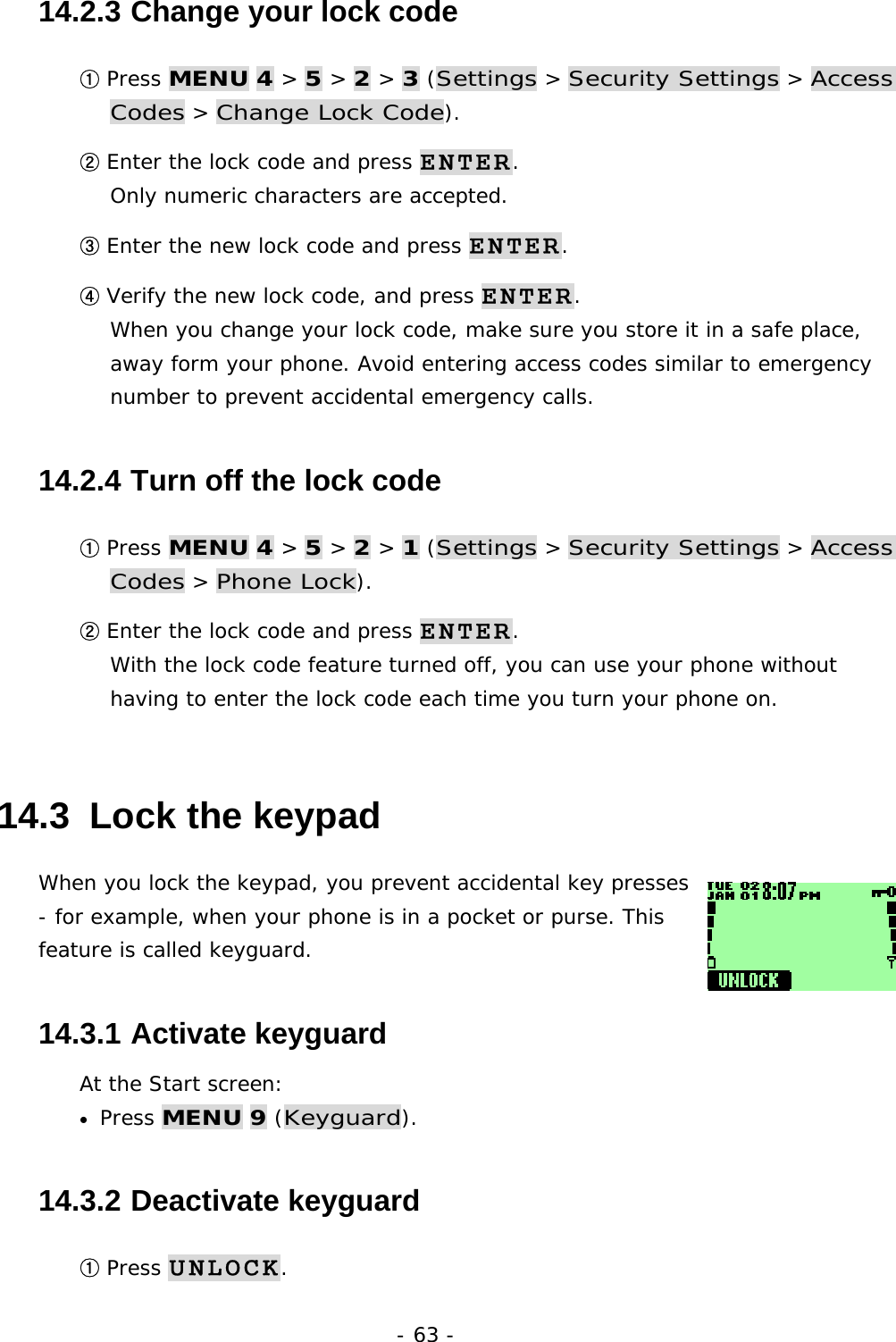 - 63 - 14.2.3  Change your lock code ① Press MENU 4 > 5 > 2 > 3 (Settings > Security Settings > Access Codes > Change Lock Code). ② Enter the lock code and press ENTER.                                             Only numeric characters are accepted. ③ Enter the new lock code and press ENTER. ④ Verify the new lock code, and press ENTER.                                       When you change your lock code, make sure you store it in a safe place, away form your phone. Avoid entering access codes similar to emergency number to prevent accidental emergency calls. 14.2.4  Turn off the lock code ① Press MENU 4 > 5 > 2 > 1 (Settings > Security Settings > Access Codes > Phone Lock). ② Enter the lock code and press ENTER.                                             With the lock code feature turned off, you can use your phone without having to enter the lock code each time you turn your phone on. 14.3  Lock the keypad When you lock the keypad, you prevent accidental key presses - for example, when your phone is in a pocket or purse. This feature is called keyguard. 14.3.1  Activate keyguard At the Start screen: &bull;  Press MENU 9 (Keyguard). 14.3.2  Deactivate keyguard ① Press UNLOCK. 