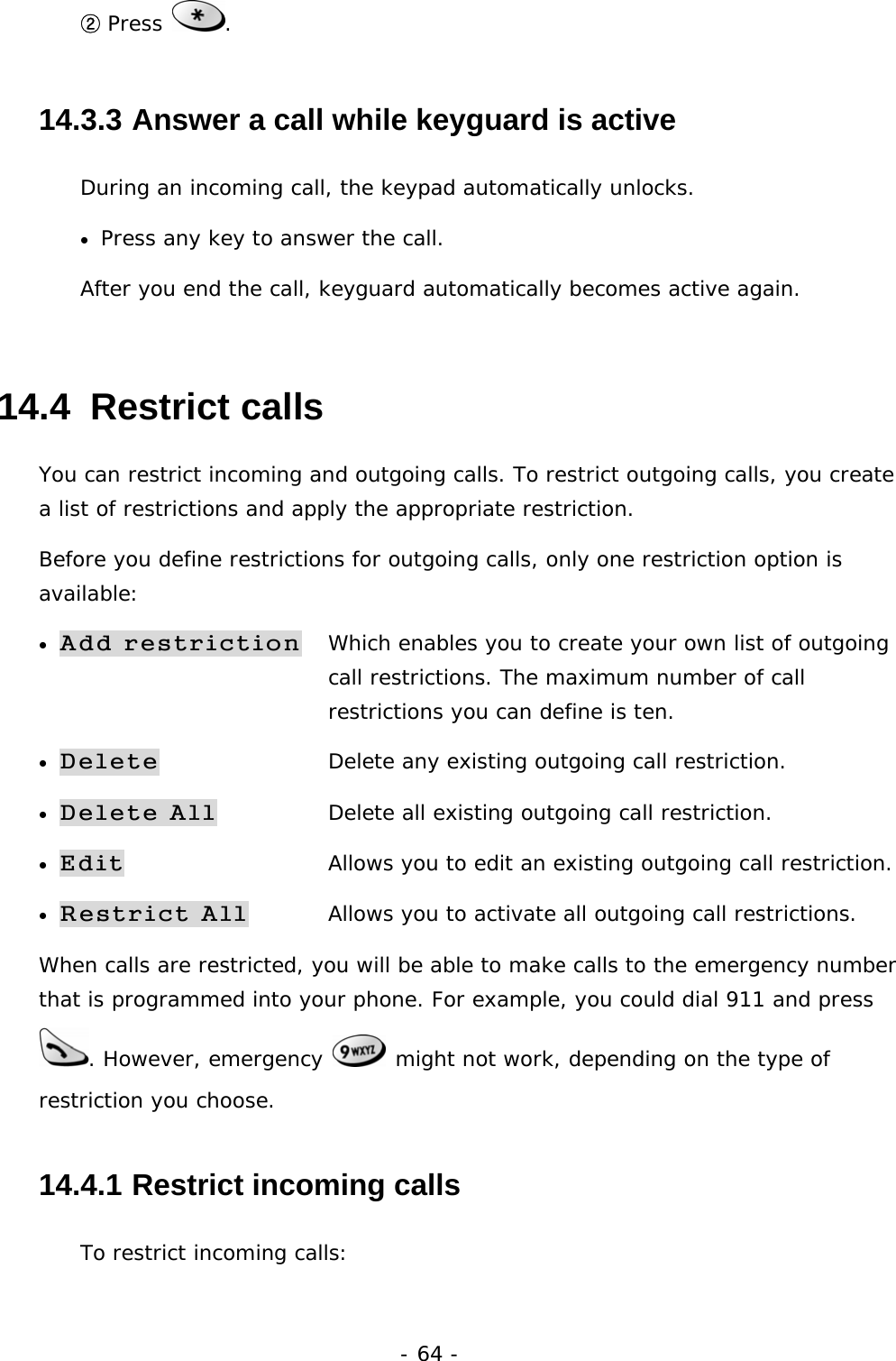 - 64 - ② Press  . 14.3.3  Answer a call while keyguard is active During an incoming call, the keypad automatically unlocks. &bull;  Press any key to answer the call. After you end the call, keyguard automatically becomes active again. 14.4  Restrict calls You can restrict incoming and outgoing calls. To restrict outgoing calls, you create a list of restrictions and apply the appropriate restriction. Before you define restrictions for outgoing calls, only one restriction option is available: &bull; Add restriction   Which enables you to create your own list of outgoing    call restrictions. The maximum number of call           restrictions you can define is ten. &bull; Delete  Delete any existing outgoing call restriction. &bull; Delete All  Delete all existing outgoing call restriction. &bull; Edit  Allows you to edit an existing outgoing call restriction. &bull; Restrict All  Allows you to activate all outgoing call restrictions. When calls are restricted, you will be able to make calls to the emergency number that is programmed into your phone. For example, you could dial 911 and press . However, emergency   might not work, depending on the type of restriction you choose. 14.4.1  Restrict incoming calls To restrict incoming calls: 